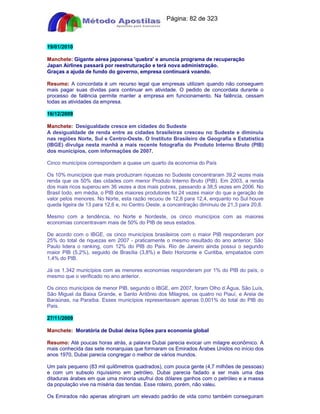 Apostilas Objetiva - www.digshop.com.br - Página: 82 de 323 
19/01/2010 
Manchete: Gigante aérea japonesa 'quebra' e anuncia programa de recuperação 
Japan Airlines passará por reestruturação e terá nova administração. 
Graças a ajuda de fundo do governo, empresa continuará voando. 
Resumo: A concordata é um recurso legal que empresas utilizam quando não conseguem 
mais pagar suas dívidas para continuar em atividade. O pedido de concordata durante o 
processo de falência permite manter a empresa em funcionamento. Na falência, cessam 
todas as atividades da empresa. 
16/12/2009 
Manchete: Desigualdade cresce em cidades do Sudeste 
A desigualdade de renda entre as cidades brasileiras cresceu no Sudeste e diminuiu 
nas regiões Norte, Sul e Centro-Oeste. O Instituto Brasileiro de Geografia e Estatística 
(IBGE) divulga nesta manhã a mais recente fotografia do Produto Interno Bruto (PIB) 
dos municípios, com informações de 2007. 
Cinco municípios correspondem a quase um quarto da economia do País 
Os 10% municípios que mais produziram riquezas no Sudeste concentraram 39,2 vezes mais 
renda que os 50% das cidades com menor Produto Interno Bruto (PIB). Em 2003, a renda 
dos mais ricos superou em 36 vezes a dos mais pobres, passando a 38,5 vezes em 2006. No 
Brasil todo, em média, o PIB dos maiores produtores foi 24 vezes maior do que a geração de 
valor pelos menores. No Norte, esta razão recuou de 12,8 para 12,4, enquanto no Sul houve 
queda ligeira de 13 para 12,6 e, no Centro Oeste, a concentração diminuiu de 21,3 para 20,8. 
Mesmo com a tendência, no Norte e Nordeste, os cinco municípios com as maiores 
economias concentravam mais de 50% do PIB de seus estados. 
De acordo com o IBGE, os cinco municípios brasileiros com o maior PIB responderam por 
25% do total de riquezas em 2007 - praticamente o mesmo resultado do ano anterior. São 
Paulo lidera o ranking, com 12% do PIB do País. Rio de Janeiro ainda possui o segundo 
maior PIB (5,2%), seguido de Brasília (3,8%) e Belo Horizonte e Curitiba, empatados com 
1,4% do PIB. 
Já os 1.342 municípios com as menores economias responderam por 1% do PIB do país, o 
mesmo que o verificado no ano anterior. 
Os cinco municípios de menor PIB, segundo o IBGE, em 2007, foram Olho d´Água, São Luís, 
São Miguel da Baixa Grande, e Santo Antônio dos Milagres, os quatro no Piauí, e Areia de 
Baraúnas, na Paraíba. Esses municípios representavam apenas 0,001% do total do PIB do 
País. 
27/11/2009 
Manchete: Moratória de Dubai deixa lições para economia global 
Resumo: Até poucas horas atrás, a palavra Dubai parecia evocar um milagre econômico. A 
mais conhecida das sete monarquias que formaram os Emirados Árabes Unidos no início dos 
anos 1970, Dubai parecia congregar o melhor de vários mundos. 
Um país pequeno (83 mil quilômetros quadrados), com pouca gente (4,7 milhões de pessoas) 
e com um subsolo riquíssimo em petróleo, Dubai parecia fadado a ser mais uma das 
ditaduras árabes em que uma minoria usufrui dos dólares ganhos com o petróleo e a massa 
da população vive na miséria das tendas. Esse roteiro, porém, não valeu. 
Os Emirados não apenas atingiram um elevado padrão de vida como também conseguiram 
 