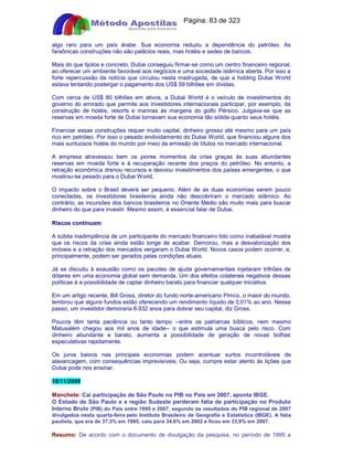 Apostilas Objetiva - www.digshop.com.br - Página: 83 de 323 
algo raro para um país árabe. Sua economia reduziu a dependência do petróleo. As 
faraônicas construções não são palácios reais, mas hotéis e sedes de bancos. 
Mais do que tijolos e concreto, Dubai conseguiu firmar-se como um centro financeiro regional, 
ao oferecer um ambiente favorável aos negócios e uma sociedade islâmica aberta. Por isso a 
forte repercussão da notícia que circulou nesta madrugada, de que a holding Dubai World 
estava tentando postergar o pagamento dos US$ 59 bilhões em dívidas. 
Com cerca de US$ 80 bilhões em ativos, a Dubai World é o veículo de investimentos do 
governo do emirado que permite aos investidores internacionais participar, por exemplo, da 
construção de hotéis, resorts e marinas às margens do golfo Pérsico. Julgava-se que as 
reservas em moeda forte de Dubai tornavam sua economia tão sólida quanto seus hotéis. 
Financiar essas construções requer muito capital, dinheiro grosso até mesmo para um país 
rico em petróleo. Por isso o pesado endividamento do Dubai World, que financiou alguns dos 
mais suntuosos hotéis do mundo por meio da emissão de títulos no mercado internacional. 
A empresa atravessou bem os piores momentos da crise graças às suas abundantes 
reservas em moeda forte e à recuperação recente dos preços do petróleo. No entanto, a 
retração econômica drenou recursos e desviou investimentos dos países emergentes, o que 
mostrou-se pesado para o Dubai World. 
O impacto sobre o Brasil deverá ser pequeno. Além de as duas economias serem pouco 
conectadas, os investidores brasileiros ainda não descobriram o mercado islâmico. Ao 
contrário, as incursões dos bancos brasileiros no Oriente Médio são muito mais para buscar 
dinheiro do que para investir. Mesmo assim, é essencial falar de Dubai. 
Riscos continuam 
A súbita inadimplência de um participante do mercado financeiro tido como inabalável mostra 
que os riscos da crise ainda estão longe de acabar. Demorou, mas a desvalorização dos 
imóveis e a retração dos mercados vergaram o Dubai World. Novos casos podem ocorrer, e, 
principalmente, podem ser gerados pelas condições atuais. 
Já se discutiu à exaustão como os pacotes de ajuda governamentais injetaram trilhões de 
dólares em uma economia global sem demanda. Um dos efeitos colaterais negativos dessas 
políticas é a possibilidade de captar dinheiro barato para financiar qualquer iniciativa. 
Em um artigo recente, Bill Gross, diretor do fundo norte-americano Pimco, o maior do mundo, 
lembrou que alguns fundos estão oferecendo um rendimento líquido de 0,01% ao ano. Nesse 
passo, um investidor demoraria 6.932 anos para dobrar seu capital, diz Gross. 
Poucos têm tanta paciência ou tanto tempo --entre os patriarcas bíblicos, nem mesmo 
Matusalém chegou aos mil anos de idade-- o que estimula uma busca pelo risco. Com 
dinheiro abundante e barato, aumenta a possibilidade de geração de novas bolhas 
especulativas rapidamente. 
Os juros baixos nas principais economias podem acentuar surtos incontroláveis de 
alavancagem, com consequências imprevisíveis. Ou seja, cumpre estar atento às lições que 
Dubai pode nos ensinar. 
18/11/2009 
Manchete: Cai participação de São Paulo no PIB no País em 2007, aponta IBGE. 
O Estado de São Paulo e a região Sudeste perderam fatia de participação no Produto 
Interno Bruto (PIB) do País entre 1995 e 2007, segundo os resultados do PIB regional de 2007 
divulgados nesta quarta-feira pelo Instituto Brasileiro de Geografia e Estatística (IBGE). A fatia 
paulista, que era de 37,3% em 1995, caiu para 34,6% em 2002 e ficou em 33,9% em 2007. 
Resumo: De acordo com o documento de divulgação da pesquisa, no período de 1995 a 
 
