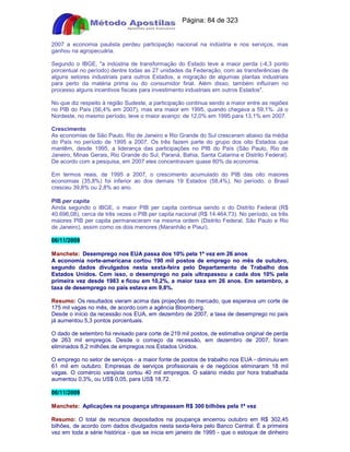 Apostilas Objetiva - www.digshop.com.br - Página: 84 de 323 
2007 a economia paulista perdeu participação nacional na indústria e nos serviços, mas 
ganhou na agropecuária. 
Segundo o IBGE, a indústria de transformação do Estado teve a maior perda (-4,3 ponto 
porcentual no período) dentre todas as 27 unidades da Federação, com as transferências de 
alguns setores industriais para outros Estados, a migração de algumas plantas industriais 
para perto da matéria prima ou do consumidor final. Além disso, também influíram no 
processo alguns incentivos fiscais para investimento industriais em outros Estados. 
No que diz respeito à região Sudeste, a participação continua sendo a maior entre as regiões 
no PIB do País (56,4% em 2007), mas era maior em 1995, quando chegava a 59,1%. Já o 
Nordeste, no mesmo período, teve o maior avanço: de 12,0% em 1995 para 13,1% em 2007. 
Crescimento 
As economias de São Paulo, Rio de Janeiro e Rio Grande do Sul cresceram abaixo da média 
do País no período de 1995 a 2007. Os três fazem parte do grupo dos oito Estados que 
mantêm, desde 1995, a liderança das participações no PIB do País (São Paulo, Rio de 
Janeiro, Minas Gerais, Rio Grande do Sul, Paraná, Bahia, Santa Catarina e Distrito Federal). 
De acordo com a pesquisa, em 2007 eles concentravam quase 80% da economia. 
Em termos reais, de 1995 a 2007, o crescimento acumulado do PIB das oito maiores 
economias (35,8%) foi inferior ao dos demais 19 Estados (58,4%). No período, o Brasil 
cresceu 39,8% ou 2,8% ao ano. 
PIB per capita 
Ainda segundo o IBGE, o maior PIB per capita continua sendo o do Distrito Federal (R$ 
40.696,08), cerca de três vezes o PIB per capita nacional (R$ 14.464,73). No período, os três 
maiores PIB per capita permaneceram na mesma ordem (Distrito Federal, São Paulo e Rio 
de Janeiro), assim como os dois menores (Maranhão e Piauí). 
06/11/2009 
Manchete: Desemprego nos EUA passa dos 10% pela 1ª vez em 26 anos 
A economia norte-americana cortou 190 mil postos de emprego no mês de outubro, 
segundo dados divulgados nesta sexta-feira pelo Departamento de Trabalho dos 
Estados Unidos. Com isso, o desemprego no país ultrapassou a cada dos 10% pela 
primeira vez desde 1983 e ficou em 10,2%, a maior taxa em 26 anos. Em setembro, a 
taxa de desemprego no país estava em 9,8%. 
Resumo: Os resultados vieram acima das projeções do mercado, que esperava um corte de 
175 mil vagas no mês, de acordo com a agência Bloomberg. 
Desde o início da recessão nos EUA, em dezembro de 2007, a taxa de desemprego no país 
já aumentou 5,3 pontos porcentuais. 
O dado de setembro foi revisado para corte de 219 mil postos, de estimativa original de perda 
de 263 mil empregos. Desde o começo da recessão, em dezembro de 2007, foram 
eliminados 8,2 milhões de empregos nos Estados Unidos. 
O emprego no setor de serviços - a maior fonte de postos de trabalho nos EUA - diminuiu em 
61 mil em outubro. Empresas de serviços profissionais e de negócios eliminaram 18 mil 
vagas. O comércio varejista cortou 40 mil empregos. O salário médio por hora trabalhada 
aumentou 0,3%, ou US$ 0,05, para US$ 18,72. 
06/11/2009 
Manchete: Aplicações na poupança ultrapassam R$ 300 bilhões pela 1ª vez 
Resumo: O total de recursos depositados na poupança encerrou outubro em R$ 302,45 
bilhões, de acordo com dados divulgados nesta sexta-feira pelo Banco Central. É a primeira 
vez em toda a série histórica - que se inicia em janeiro de 1995 - que o estoque de dinheiro 
 