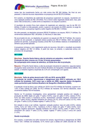 Apostilas Objetiva - www.digshop.com.br - Página: 85 de 323 
nesse tipo de investimento fecha um mês acima dos R$ 300 bilhões. No final do ano 
passado, o total de recursos depositados na poupança era de R$ 270,5 bilhões. 
Em outubro, os depósitos da caderneta de poupança superaram os saques, resultando em 
uma captação positiva de R$ 1,04 bilhão. Foi o menor saldo registrado desde abril, mas, pelo 
sexto mês consecutivo, o saldo entre os depósitos e os saques é positivo. 
O resultado de outubro ficou bem abaixo do registrado em setembro, que foi de R$ 3,51 
bilhões. O saldo no mês passado, porém, superou o de outubro de 2008, quando, no auge da 
crise financeira, a poupança registrou saldo negativo de R$ 284,1 milhões. 
No mês passado, os depósitos somaram R$ 82,75 bilhões e os saques, R$ 81,71 bilhões. Os 
rendimentos totalizaram R$ 1,48 bilhão. O mês teve 21 dias úteis. 
No acumulado do ano, os depósitos já superam os saques em R$ 16,77 bilhões. No mesmo 
período do ano passado, a captação estava positiva em R$ 9,7 bilhões. Além da captação 
positiva do período, a poupança recebeu ainda R$ 15,23 bilhões relativos à rentabilidade do 
dinheiro que já está aplicado. 
A poupança começou o ano registrando saída de recursos. Até abril, o resultado acumulado 
estava negativo em R$ 1,5 bilhão. A partir de maio, no entanto, a caderneta entrou em 
processo de recuperação. 
06/11/2009 
Manchete: Espírito Santo liderou alta da indústria em setembro, mostra IBGE 
Produção do setor cresceu em 12 dos 14 locais pesquisados. 
Na comparação entre meses de setembro, só Goiás teve alta na produção. 
Resumo: O Espírito Santo liderou a alta da produção industrial em setembro, segundo dados 
divulgados nesta sexta-feira (6) pelo Instituto Brasileiro de Geografia e Estatística (IBGE). No 
estado, a indústria registrou expansão de 3,3% em comparação com agosto. 
05/11/2009 
Manchete: Safra de grãos deverá subir 3,8% em 2010, aponta IBGE 
A produção de cereais, leguminosas e oleaginosas para 2010 é estimada em 139,3 
milhões de toneladas, 3,8% maior que a obtida em 2009, segundo dados divulgados 
nesta quinta-feira pelo Instituto Brasileiro de Geografia e Estatística (IBGE). 
A avaliação inicial da área a ser colhida em 2010 é de 47,9 milhões de hectares, superior em 
1,6% à área colhida em 2009, de 47,2 milhões de hectares. Em termos absolutos, esse 
incremento totaliza 700 mil hectares. 
Dentre os 10 produtos investigados, cinco apresentam variação positiva em relação à 
produção de 2009: feijão em grão 1ª safra (13,9%), soja em grão (11,8%), cebola (7,3%), 
fumo em folha (4,0%) e mandioca (3,2%). Apresentam variação negativa: amendoim em 
casca 1ª safra (-8,5%), algodão herbáceo em caroço (-8,1%), arroz em casca (-5,1%), milho 
em grão 1ª safra (-2,2%) e batata inglesa 1ª safra (-0,7%). 
Em relação à área a ser colhida, registram variação positiva: soja em grão (4,5%), cebola 
(2,8%), fumo em folha (1,5%), mandioca (1,2%) e feijão em grão 1ª safra (0,9%). Com 
variação negativa aparecem: algodão herbáceo em caroço (-8,0%), milho 1ª safra (-4,4%), 
amendoim em casca 1ª safra (-3,7%), batata- inglesa 1ª safra (-2,5%) e arroz em casca 
(-1,2%). 
Queda na produção 
Em outubro, a estimativa da safra nacional de cereais, leguminosas e oleaginosas de 2009 
indica 134,1 milhões de toneladas, 8,1% menor que a obtida em 2008 (recorde de 146,0 
 