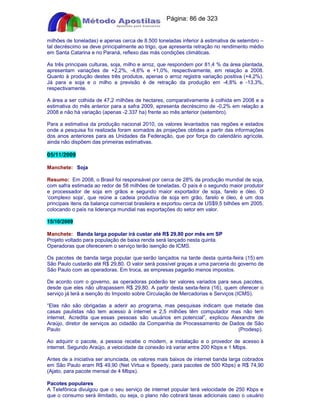 Apostilas Objetiva - www.digshop.com.br - Página: 86 de 323 
milhões de toneladas) e apenas cerca de 8.500 toneladas inferior à estimativa de setembro – 
tal decréscimo se deve principalmente ao trigo, que apresenta retração no rendimento médio 
em Santa Catarina e no Paraná, reflexo das más condições climáticas. 
As três principais culturas, soja, milho e arroz, que respondem por 81,4 % da área plantada, 
apresentam variações de +2,2%, -4,6% e +1,0%, respectivamente, em relação a 2008. 
Quanto à produção destes três produtos, apenas o arroz registra variação positiva (+4,2%). 
Já para a soja e o milho a previsão é de retração da produção em -4,8% e -13,3%, 
respectivamente. 
A área a ser colhida de 47,2 milhões de hectares, comparativamente à colhida em 2008 e a 
estimativa do mês anterior para a safra 2009, apresenta decréscimo de -0,2% em relação a 
2008 e não há variação (apenas -2.337 ha) frente ao mês anterior (setembro). 
Para a estimativa da produção nacional 2010, os valores levantados nas regiões e estados 
onde a pesquisa foi realizada foram somados às projeções obtidas a partir das informações 
dos anos anteriores para as Unidades da Federação, que por força do calendário agrícola, 
ainda não dispõem das primeiras estimativas. 
05/11/2009 
Manchete: Soja 
Resumo: Em 2008, o Brasil foi responsável por cerca de 28% da produção mundial de soja, 
com safra estimada ao redor de 58 milhões de toneladas. O país é o segundo maior produtor 
e processador de soja em grãos e segundo maior exportador de soja, farelo e óleo. O 
‘complexo soja’, que reúne a cadeia produtiva de soja em grão, farelo e óleo, é um dos 
principais itens da balança comercial brasileira e exportou cerca de US$9,5 bilhões em 2005, 
colocando o país na liderança mundial nas exportações do setor em valor. 
15/10/2009 
Manchete: Banda larga popular irá custar até R$ 29,80 por mês em SP 
Projeto voltado para população de baixa renda será lançado nesta quinta. 
Operadoras que oferecerem o serviço terão isenção de ICMS. 
Os pacotes de banda larga popular que serão lançados na tarde desta quinta-feira (15) em 
São Paulo custarão até R$ 29,80. O valor será possível graças a uma parceria do governo de 
São Paulo com as operadoras. Em troca, as empresas pagarão menos impostos. 
De acordo com o governo, as operadoras poderão ter valores variados para seus pacotes, 
desde que eles não ultrapassem R$ 29,80. A partir desta sexta-feira (16), quem oferecer o 
serviço já terá a isenção do Imposto sobre Circulação de Mercadorias e Serviços (ICMS). 
“Elas não são obrigadas a aderir ao programa, mas pesquisas indicam que metade das 
casas paulistas não tem acesso à internet e 2,5 milhões têm computador mas não tem 
internet. Acredita que essas pessoas são usuários em potencial”, explicou Alexandre de 
Araújo, diretor de serviços ao cidadão da Companhia de Processamento de Dados de São 
Paulo (Prodesp). 
Ao adquirir o pacote, a pessoa recebe o modem, a instalação e o provedor de acesso à 
internet. Segundo Araújo, a velocidade da conexão irá variar entre 200 Kbps e 1 Mbps. 
Antes de a iniciativa ser anunciada, os valores mais baixos de internet banda larga cobrados 
em São Paulo eram R$ 49,90 (Net Virtua e Speedy, para pacotes de 500 Kbps) e R$ 74,90 
(Ajato, para pacote mensal de 4 Mbps). 
Pacotes populares 
A Telefônica divulgou que o seu serviço de internet popular terá velocidade de 250 Kbps e 
que o consumo será ilimitado, ou seja, o plano não cobrará taxas adicionais caso o usuário 
 