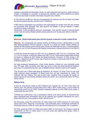 Apostilas Objetiva - www.digshop.com.br - Página: 87 de 323 
exceda a quantidade de downloads. Ainda, no valor estipulado pelo governo, estão inclusos o 
modem, a instalação e o provedor. A empresa diz, também, que a linha telefônica do cliente 
ficará livre para fazer e receber chamadas enquanto usa a internet. 
A TVA informou ao G1 por meio de sua assessoria de imprensa que não irá aderir ao projeto 
de internet popular pois tem parceria com a Telefônica. 
A NET disse à reportagem que participou das negociações do projeto mas não teve acesso 
ao documento final assinado hoje pelo governo do Estado, e que vai estudar a melhor 
maneira de utilizar o benefício. 
Atualmente, muitos brasileiros possuem computador, mas não têm acesso à internet devido 
ao alto valor do serviço. Muitos utilizam postos públicos e lan houses para utilizar a internet. 
05/10/2009 
Manchete Brasil ainda perde para vizinhos quando o assunto é renda, mostra Pnud 
Resumo: Em comparação com países vizinhos da América do Sul, o Brasil perde a corrida 
pelo desenvolvimento humano quando o assunto é a renda per capita. Obtida através da 
divisão do PIB (Produto Interno Bruto) pelo número de habitantes do país, a renda brasileira, 
de acordo com o Pnud (Programa das Nações Unidas para o Desenvolvimento) é de US$ 9,5 
mil. 
O Chile tem renda per capita de US$ 13,8 mil; a Argentina, US$ 13,2 mil; a Venezuela, US$ 
12,1 mil; no Uruguai, a renda per capita é de US$ 11,2 mil. Todos esses países estão à frente 
do Brasil no ranking do IDH (Índice de Desenvolvimento Humano). O Chile ocupa a 44ª 
posição; a Argentina é a 49ª na lista, logo à frente do Uruguai; a Venezuela está em 58º lugar. 
O Brasil é apenas o 75º. 
Se fosse analisado isoladamente, o fator renda deixaria o Brasil em uma colocação ainda 
pior: 79º lugar. Além da renda, outro fator que puxa o índice de desenvolvimento brasileiro 
para baixo é a expectativa de vida, que, analisada sozinha, deixaria o país na 81ª posição. 
Faz 30 anos que o Brasil está atrás da Argentina, do Uruguai, do Chile. Como é que você 
pode melhorar essas posições? O Brasil ainda tem um gap importante de renda. Pra 
melhorar não tem mágica. Tem que investir mais, trabalhar mais a questão da saúde, ao 
mesmo tempo em que precisa trabalhar política de renda, diz o economista sênior do Pnud, 
Flávio Comim. 
Melhora lenta 
A taxa de crescimento média do IDH brasileiro tem crescido em um ritmo mais lento nos 
últimos anos. No período compreendido entre 1990 e 2007 (médio prazo), a taxa média de 
crescimento anual era de 0,79%. Quando analisados apenas os anos 2000 (curto prazo), o 
crescimento fica em 0,41%. 
O Brasil vem melhorando, mas a velocidade é inferior a de outros países. É importante que 
essa velocidade seja aumentada. Isso se faz olhando para aqueles indicadores em que o 
Brasil está em pior, como saúde e renda, afirma Comim. 
Na Venezuela, a taxa de crescimento no médio prazo é de 0,39% enquanto no curto prazo 
passa para 0,74%. Segundo o economista, uma explicação para a aceleração verificada na 
Venezuela pode ser o fato de o país sair de uma base pior em comparação com a brasileira. 
No Chile, passa de 0,58% no médio prazo para 0,48% no curto prazo. No Uruguai, a taxa de 
crescimento do IDH no médio prazo e no curto prazo são praticamente iguais: 0,45% e 
0,47%, respectivamente. 
18/09/2009 
 