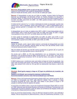 Apostilas Objetiva - www.digshop.com.br - Página: 88 de 323 
Manchete: Desigualdade cai 9% no país em dez anos, diz IBGE 
Dados da Pnad mostram maior queda da desigualdade no Nordeste. 
Mais da metade das famílias, porém, vive com até um salário per capita. 
Resumo: A desigualdade no país caiu em todas as regiões, mostram dados da Pesquisa 
Nacional por Amostragem de Domicílios (Pnad), do Instituto Brasileiro de Geografia e 
Estatística (IBGE). O índice de Gini do rendimento mensal dos domicílios brasileiros passou 
de 0,521, em 2007, para 0,515, em 2008 – em 1998, quando começou a série histórica, o 
número era de 0,567. 
O índice de Gini varia de 0 a 1 e mede a distribuição da renda na população: quando mais 
próximo de 0, maior a igualdade; quanto mais próximo de 1, maior a desigualdade entre o 
que as pessoas ganham. A evolução entre 1998 e 2008 mostra, portanto, uma queda de 
9,17%. 
A desigualdade caiu em todas as regiões entre 2007 e 2008. A maior desigualdade está no 
Centro-Oeste, onde o índice de Gini foi de 0,549, em 2008, ante 0,552, em 2007. A região 
mais igualitária é a Sul, com 0,477, em 2008, abaixo dos 0,498, em 2007. 
A maior queda foi registrada na região Norte, de 0,498, em 2007, para 0,478, no ano 
passado. No Nordeste, o índice de Gini passou de 0,528 para 0,525 de um ano para o outro. 
Já no Sudeste a queda foi de 0,498, em 2007, para 0,492, em 2008. 
Rendimento 
Apesar da redução, porém, alguns dados mostram a dimensão da desigualdade que ainda 
existe no país. No ano passado, segundo dados da Pnad, 52% das famílias tinham renda 
mensal por pessoa de até um salário mínimo. 
São 5,9 milhões de famílias que não têm nenhum rendimento ou ganham até um quarto de 
salário mínimo, que hoje equivale a pouco mais de R$ 116. 
De acordo com o IBGE, os 10% dos trabalhadores com os rendimentos mais baixos 
ganharam 1,2% do total da renda em 2008, número que era 1,1% em 2007. Já os 10% com 
os maiores rendimentos concentram 42,7% do total da renda, uma queda em relação aos 
43,3% em 2007. 
O IBGE destaca que o rendimento subiu para todas as faixas de renda da população, mas 
subiu mais nas faixas mais baixas. Por exemplo, entre os 10% que têm os rendimentos mais 
altos, eles subiram 0,3%; entre os 10% que têm os rendimentos mais baixos, a alta foi de 
4,3%. 
17/09/09 
Manchete: Brasil ganha espaço e chega ao 10º lugar em preferência do investidor, diz 
entidade 
Relatório é da Sobeet, que acompanha empresas multinacionais. 
Economia brasileira se tornou mais internacionalizada que a da Rússia. 
Resumo: O fluxo de Investimentos Estrangeiros Diretos (IED) para o Brasil aumentou 30,3% 
em 2008 na comparação com 2007, para US$ 45,1 bilhões. Para o período, a média 
mundial foi de queda de 14,2%, para US$ 1,697 trilhão. O país passou a ocupar a 10ª 
posição no ranking mundial de ingresso de capitais. 
A conclusão é do relatório sobre o volume de Investimento Estrangeiro Direto (IED) no mundo 
em 2008, elaborado pela Sociedade Brasileira de Estudos de Empresas Transnacionais e da 
Globalização Econômica (Sobeet) a partir de dados da Conferência das Nações Unidas para 
o Comércio e o Desenvolvimento (Unctad). 
Entre as economias desenvolvidas, o fluxo de IED teve retração de 29,2%, para US$ 962,3 
bilhões. Para as economias em desenvolvimento, o fluxo de investimentos aumentou 17,3% 
 