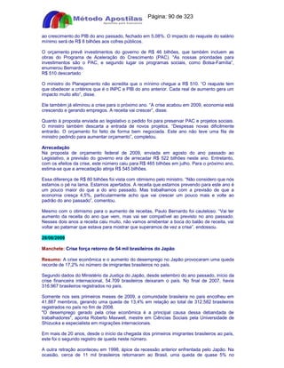 Apostilas Objetiva - www.digshop.com.br - Página: 90 de 323 
ao crescimento do PIB do ano passado, fechado em 5,08%. O impacto do reajuste do salário 
mínimo será de R$ 8 bilhões aos cofres públicos. 
O orçamento prevê investimentos do governo de R$ 46 bilhões, que também incluem as 
obras do Programa de Aceleração do Crescimento (PAC). “As nossas prioridades para 
investimentos são o PAC, e segundo lugar os programas sociais, como Bolsa-Família”, 
enumerou Bernardo. 
R$ 510 descartado 
O ministro do Planejamento não acredita que o mínimo chegue a R$ 510. “O reajuste tem 
que obedecer a critérios que é o INPC e PIB do ano anterior. Cada real de aumento gera um 
impacto muito alto”, disse. 
Ele também já eliminou a crise para o próximo ano. “A crise acabou em 2009, economia está 
crescendo e gerando empregos. A receita vai crescer”, disse. 
Quanto à proposta enviada ao legislativo o pedido foi para preservar PAC e projetos sociais. 
O ministro também descarta a entrada de novos projetos. “Despesas novas dificilmente 
entrarão. O orçamento foi feito de forma bem negociada. Este ano não teve uma fila de 
ministro pedindo para aumentar orçamento”, completou. 
Arrecadação 
Na proposta de orçamento federal de 2009, enviada em agosto do ano passado ao 
Legislativo, a previsão do governo era de arrecadar R$ 522 bilhões neste ano. Entretanto, 
com os efeitos da crise, este número caiu para R$ 465 bilhões em julho. Para o próximo ano, 
estima-se que a arrecadação atinja R$ 545 bilhões. 
Essa diferença de R$ 80 bilhões foi vista com otimismo pelo ministro. “Não considero que nós 
estamos o pé na lama. Estamos apertados. A receita que estamos prevendo para este ano é 
um pouco maior do que a do ano passado. Mas trabalhamos com a previsão de que a 
economia cresça 4,5%, particularmente acho que vai crescer um pouco mais e volte ao 
padrão do ano passado”, comentou. 
Mesmo com o otimismo para o aumento de receitas, Paulo Bernardo foi cauteloso. “Vai ter 
aumento da receita do ano que vem, mas vai ser compatível ao previsto no ano passado. 
Nesses dois anos a receita caiu muito, não vamos arrebentar a boca do balão de receita, vai 
voltar ao patamar que estava para mostrar que superamos de vez a crise”, endossou. 
28/08/2009 
Manchete: Crise força retorno de 54 mil brasileiros do Japão 
Resumo: A crise econômica e o aumento do desemprego no Japão provocaram uma queda 
recorde de 17,2% no número de imigrantes brasileiros no país. 
Segundo dados do Ministério da Justiça do Japão, desde setembro do ano passado, início da 
crise financeira internacional, 54.709 brasileiros deixaram o país. No final de 2007, havia 
316.967 brasileiros registrados no país. 
Somente nos seis primeiros meses de 2009, a comunidade brasileira no país encolheu em 
41.887 membros, gerando uma queda de 13,4% em relação ao total de 312.582 brasileiros 
registrados no país no fim de 2008. 
O desemprego gerado pela crise econômica é a principal causa dessa debandada de 
trabalhadores, aponta Roberto Maxwell, mestre em Ciências Sociais pela Universidade de 
Shizuoka e especialista em migrações internacionais. 
Em mais de 20 anos, desde o início da chegada dos primeiros imigrantes brasileiros ao país, 
este foi o segundo registro de queda neste número. 
A outra retração aconteceu em 1998, ápice da recessão anterior enfrentada pelo Japão. Na 
ocasião, cerca de 11 mil brasileiros retornaram ao Brasil, uma queda de quase 5% no 
 