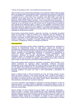 "unificam-se as polícias ou não", como solução única para todo o país. 
Além da PEC em prol da desconstitucionalização, seria necessário estipular algumas regras 
gerais, de validade nacional, para garantir o salto de qualidade e para evitar que a criatividade 
e o experimentalismo – estimulados pela PEC – gerem mais fragmentação e obstáculos à 
cooperação do que já temos hoje (o que certamente seria difícil, dado o grau atual do 
problema). Essas regras gerais são as normas para a criação do Sistema Único de 
Segurança Público (SUSP), também postulado – como a própria desconstitucionalização – no 
Plano Nacional de Segurança Pública do governo Lula. As regras em pauta determinariam a 
criação de: a) um ciclo básico (um currículo mínimo) comum, obrigatório para a formação de 
todo profissional de segurança pública no Brasil; b) uma linguagem informacional comum 
para todas as polícias, uniformizando-se as categorias e as plataformas de permuta de dados 
(que teriam tempo de adaptar-se ao novo sistema, o qual exigiria informatização); c) uma 
sistemática de gestão aberta à avaliação e ao controle externo; d) cotas orçamentárias fixas, 
destinadas ao investimento em perícia. 
Seria também imprescindível valorizar o papel dos municípios, via aplicação de políticas 
sociais de prevenção e criação de Guardas Civis, preparadas para ser paradigma das 
polícias do futuro, isto é, organizadas com base em novos compromissos nas áreas da 
formação, informação, estrutura organizacional, gestão, articulação com a perícia, controle 
externo e diálogo com a sociedade. A principal vocação das Guardas é o policiamento 
comunitário, a mediação de conflitos e a resolução de problemas. 
Futuro previsível 
Caso não se implementem políticas públicas inteligentes, pluridimensionais, intersetoriais e 
sensíveis às especificidades locais, em larga escala, capazes de interceptar as 
microdinâmicas imediatamente geradoras da criminalidade violenta, sobretudo de natureza 
letal, em um cenário caracterizado pela manutenção dos atuais indicadores de desigualdade, 
pobreza, qualidade de vida degradada, deficiências na escolaridade e precariedade no 
acesso aos direitos, facilitando crises familiares, e gerando vulnerabilidade, baixa 
auto-estima, sentimento de exclusão, estigmatizações, invisibilidade social e dupla 
mensagem cultural, as conseqüências só podem ser o agravamento do atual quadro de 
violência criminal, que já constitui uma tragédia, particularmente quando afeta a juventude 
pobre e negra, do sexo masculino, provocando verdadeiro genocídio. 
Esse quadro negativo tende a agravar-se, sobretudo, se persistirem duas condições: a) um 
sistema institucional de segurança pública fragmentado, ineficiente, corrompido, 
desacreditado, brutal, racista, alimentador do circuito da violência e da própria criminalidade, 
que não valoriza seus profissionais; b) o empreendedorismo do tráfico de armas e drogas, 
que, ativamente, tira proveito da precariedade das condições de vida e da vulnerabilidade dos 
processos subjetivos dos jovens com ralas e raras oportunidades e perspectivas de 
integração. 
Quanto a políticas sociais e culturais preventivas do crime, tem havido avanços, no país, 
ainda que tópicos, dispersos e sem escala suficiente, dada a ausência de sinergia e 
articulação entre esferas de poder, e entre instituições públicas e privadas. Quanto à reforma 
das polícias, os avanços são ainda mais parcos, tímidos, tópicos, espasmódicos, cíclicos, 
não-sustentáveis, não-sistêmicos, eventuais e dispersos. 
O que torna, entretanto, mais desafiador e interessante o exercício prospectivo, na área da 
segurança pública, é o caráter histórico da legislação, cujo parâmetro define os crimes, os 
quais, por sua vez, sofrem alterações de acordo com as mudanças das relações sociais, da 
economia e da tecnologia. 
Pode-se imaginar um futuro possível em que as drogas – tais como hoje classificadas – 
deixem de atrair o consumo, sendo substituídas por novas substâncias psicoativas de 
natureza sintética ou por efeitos produzidos por conexões diretas entre mente e máquina, sob 
diferentes condições. Nesse caso, o controle pode se tornar tão complexo e custoso, que as 
tradicionais políticas repressivas se inviabilizem, na medida em que a fruição passe a 
corresponder a fluxos virtuais de comunicação, transportados e recepcionados por simples 
 