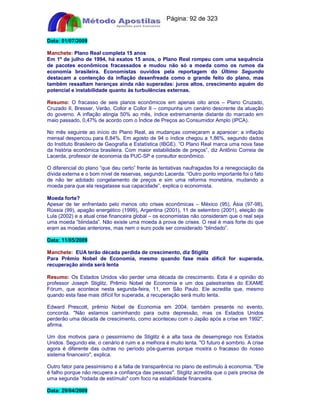 Apostilas Objetiva - www.digshop.com.br - Página: 92 de 323 
Data: 01/07/2009 
Manchete: Plano Real completa 15 anos 
Em 1º de julho de 1994, há exatos 15 anos, o Plano Real rompeu com uma sequência 
de pacotes econômicos fracassados e mudou não só a moeda como os rumos da 
economia brasileira. Economistas ouvidos pela reportagem do Último Segundo 
destacam a contenção da inflação desenfreada como o grande feito do plano, mas 
também ressaltam heranças ainda não superadas: juros altos, crescimento aquém do 
potencial e instabilidade quanto às turbulências externas. 
Resumo: O fracasso de seis planos econômicos em apenas oito anos – Plano Cruzado, 
Cruzado II, Bresser, Verão, Collor e Collor II – compunha um cenário descrente da atuação 
do governo. A inflação atingia 50% ao mês, índice extremamente distante do marcado em 
maio passado, 0,47% de acordo com o Índice de Preços ao Consumidor Amplo (IPCA). 
No mês seguinte ao início do Plano Real, as mudanças começaram a aparecer: a inflação 
mensal despencou para 6,84%. Em agosto de 94 o índice chegou a 1,86%, segundo dados 
do Instituto Brasileiro de Geografia e Estatística (IBGE). “O Plano Real marca uma nova fase 
da história econômica brasileira. Com maior estabilidade de preços”, diz Antônio Correia de 
Lacerda, professor de economia da PUC-SP e consultor econômico. 
O diferencial do plano “que deu certo” frente às tentativas naufragadas foi a renegociação da 
dívida externa e o bom nível de reservas, segundo Lacerda. “Outro ponto importante foi o fato 
de não ter adotado congelamento de preços e sim uma reforma monetária, mudando a 
moeda para que ela resgatasse sua capacidade”, explica o economista. 
Moeda forte? 
Apesar de ter enfrentado pelo menos oito crises econômicas – México (95), Ásia (97-98), 
Rússia (99), apagão energético (1999), Argentina (2001), 11 de setembro (2001), eleição de 
Lula (2002) e a atual crise financeira global – os economistas não consideram que o real seja 
uma moeda “blindada”. Não existe uma moeda à prova de crises. O real é mais forte do que 
eram as moedas anteriores, mas nem o euro pode ser considerado “blindado”. 
Data: 11/05/2009 
Manchete: EUA terão década perdida de crescimento, diz Stiglitz 
Para Prêmio Nobel de Economia, mesmo quando fase mais difícil for superada, 
recuperação ainda será lenta 
Resumo: Os Estados Unidos vão perder uma década de crescimento. Esta é a opinião do 
professor Joseph Stiglitz, Prêmio Nobel de Economia e um dos palestrantes do EXAME 
Fórum, que acontece nesta segunda-feira, 11, em São Paulo. Ele acredita que, mesmo 
quando esta fase mais difícil for superada, a recuperação será muito lenta. 
Edward Prescott, prêmio Nobel de Economia em 2004, também presente no evento, 
concorda. Não estamos caminhando para outra depressão, mas os Estados Unidos 
perderão uma década de crescimento, como aconteceu com o Japão após a crise em 1992, 
afirma. 
Um dos motivos para o pessimismo de Stiglitz é a alta taxa de desemprego nos Estados 
Unidos. Segundo ele, o cenário é ruim e a melhora é muito lenta. O futuro é sombrio. A crise 
agora é diferente das outras no período pós-guerras porque mostra o fracasso do nosso 
sistema financeiro, explica. 
Outro fator para pessimismo é a falta de transparência no plano de estímulo à economia. Ele 
é falho porque não recupera a confiança das pessoas. Stiglitz acredita que o país precisa de 
uma segunda rodada de estímulo com foco na estabilidade financeira. 
Data: 29/04/2009 
 
