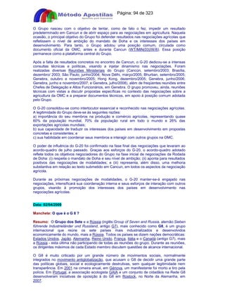 Apostilas Objetiva - www.digshop.com.br - Página: 94 de 323 
O Grupo nasceu com o objetivo de tentar, como de fato o fez, impedir um resultado 
predeterminado em Cancun e de abrir espaço para as negociações em agricultura. Naquela 
ocasião, o principal objetivo do Grupo foi defender resultados nas negociações agrícolas que 
refletissem o nível de ambição do mandato de Doha e os interesses dos países em 
desenvolvimento. Para tanto, o Grupo adotou uma posição comum, circulada como 
documento oficial da OMC, antes e durante Cancun (WT/MIN(03)/W/6). Essa posição 
permanece como a plataforma central do Grupo. 
Após a falta de resultados concretos no encontro de Cancun, o G-20 dedicou-se a intensas 
consultas técnicas e políticas, visando a injetar dinamismo nas negociações. Foram 
realizadas diversas Reuniões Ministeriais do Grupo (Cancún, setembro/2003; Brasília, 
dezembro/ 2003; São Paulo, junho/2004; Nova Délhi, março/2005; Bhurban, setembro/2005; 
Genebra, outubro e novembro/2005; Hong Kong, dezembro/2005; Genebra, junho/2006; 
Genebra, junho e novembro/2007; e Genebra, julho/2008), além de freqüentes reuniões entre 
Chefes de Delegação e Altos Funcionários, em Genebra. O grupo promoveu, ainda, reuniões 
técnicas com vistas a discutir propostas específicas no contexto das negociações sobre a 
agricultura da OMC e a preparar documentos técnicos, em apoio à posição comum adotada 
pelo Grupo. 
O G-20 consolidou-se como interlocutor essencial e reconhecido nas negociações agrícolas. 
A legitimidade do Grupo deve-se às seguintes razões: 
a) importância do seu membros na produção e comércio agrícolas, representando quase 
60% da população mundial, 70% da população rural em todo o mundo e 26% das 
exportações agrícolas mundiais; 
b) sua capacidade de traduzir os interesses dos países em desenvolvimento em propostas 
concretas e consistentes; e 
c) sua habilidade em coordenar seus membros e interagir com outros grupos na OMC. 
O poder de influência do G-20 foi confirmado na fase final das negociações que levaram ao 
acordo-quadro de julho passado. Graças aos esforços do G-20, o acordo-quadro adotado 
reflete todos os objetivos negociadores do Grupo na fase inicial de negociações da Rodada 
de Doha: (i) respeita o mandato de Doha e seu nível de ambição; (ii) aponta para resultados 
positivos das negociações de modalidades; e (iii) representa, além disso, uma melhoria 
substantiva em relação ao texto submetido em Cancun, em todos os aspectos da negociação 
agrícola. 
Durante as próximas negociações de modalidades, o G-20 manter-se-á engajado nas 
negociações, intensificará sua coordenação interna e seus esforços de interação com outros 
grupos, visando à promoção dos interesses dos países em desenvolvimento nas 
negociações agrícolas. 
Data: 02/04/2009 
Manchete: O que é o G 8 ? 
Resumo: O Grupo dos Sete e a Rússia (inglês:Group of Seven and Russia, alemão:Sieben 
führende Industrieländer und Russland, antigo G7), mais conhecido como G8, é um grupo 
internacional que reúne os sete países mais industrializados e desenvolvidos 
economicamente do mundo, mais a Rússia. Todos os países se dizem nações democráticas: 
Estados Unidos, Japão, Alemanha, Reino Unido, França, Itália e o Canadá (antigo G7), mais 
a Rússia - esta última não participando de todas as reuniões do grupo. Durante as reuniões, 
os dirigentes máximos de cada Estado membro discutem questões de alcance internacional. 
O G8 é muito criticado por um grande número de movimentos sociais, normalmente 
integrados no movimento antiglobalização, que acusam o G8 de decidir uma grande parte 
das políticas globais, social e ecologicamente destrutivas, sem qualquer legitimidade nem 
transparência. Em 2001 na cimeira anual, em Génova, um manifestante foi morto a tiro pela 
polícia. Em Portugal, a associação ecologista GAIA e um conjunto de cidadãos na Rede G8 
desenvolveram iniciativas de oposição à do G8 em Rostock, no Norte da Alemanha, em 
2007. 
 