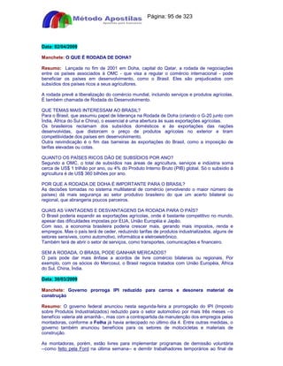 Apostilas Objetiva - www.digshop.com.br - Página: 95 de 323 
Data: 02/04/2009 
Manchete: O QUE É RODADA DE DOHA? 
Resumo: Lançada no fim de 2001 em Doha, capital do Qatar, a rodada de negociações 
entre os países associados à OMC - que visa a regular o comércio internacional - pode 
beneficiar os países em desenvolvimento, como o Brasil. Eles são prejudicados com 
subsídios dos países ricos a seus agricultores. 
A rodada prevê a liberalização do comércio mundial, incluindo serviços e produtos agrícolas. 
É também chamada de Rodada do Desenvolvimento. 
QUE TEMAS MAIS INTERESSAM AO BRASIL? 
Para o Brasil, que assumiu papel de liderança na Rodada de Doha (criando o G-20 junto com 
Índia, África do Sul e China), o essencial é uma abertura às suas exportações agrícolas. 
Os brasileiros reclamam dos subsídios domésticos e às exportações das nações 
desenvolvidas, que distorcem o preço de produtos agrícolas no exterior e tiram 
competitividade dos países em desenvolvimento. 
Outra reivindicação é o fim das barreiras às exportações do Brasil, como a imposição de 
tarifas elevadas ou cotas. 
QUANTO OS PAÍSES RICOS DÃO DE SUBSÍDIOS POR ANO? 
Segundo a OMC, o total de subsídios nas áreas de agricultura, serviços e indústria soma 
cerca de US$ 1 trilhão por ano, ou 4% do Produto Interno Bruto (PIB) global. Só o subsídio à 
agricultura é de US$ 360 bilhões por ano. 
POR QUE A RODADA DE DOHA É IMPORTANTE PARA O BRASIL? 
As decisões tomadas no sistema multilateral de comércio (envolvendo o maior número de 
países) dá mais segurança ao setor produtivo brasileiro do que um acerto bilateral ou 
regional, que abrangeria poucos parceiros. 
QUAIS AS VANTAGENS E DESVANTAGENS DA RODADA PARA O PAÍS? 
O Brasil poderia expandir as exportações agrícolas, onde é bastante competitivo no mundo, 
apesar das dificuldades impostas por EUA, União Européia e Japão. 
Com isso, a economia brasileira poderia crescer mais, gerando mais impostos, renda e 
empregos. Mas o país terá de ceder, reduzindo tarifas de produtos industrializados, alguns de 
setores sensíveis, como automotivo, informática e eletroeletrônico. 
Também terá de abrir o setor de serviços, como transportes, comunicações e financeiro. 
SEM A RODADA, O BRASIL PODE GANHAR MERCADOS? 
O país pode dar mais ênfase a acordos de livre comércio bilaterais ou regionais. Por 
exemplo, com os sócios do Mercosul, o Brasil negocia tratados com União Européia, África 
do Sul, China, Índia. 
Data: 30/03/2009 
Manchete: Governo prorroga IPI reduzido para carros e desonera material de 
construção 
Resumo: O governo federal anunciou nesta segunda-feira a prorrogação do IPI (Imposto 
sobre Produtos Industrializados) reduzido para o setor automotivo por mais três meses --o 
benefício valeria até amanhã--, mas com a contrapartida da manutenção dos empregos pelas 
montadoras, conforme a Folha já havia antecipado no último dia 4. Entre outras medidas, o 
governo também anunciou benefícios para os setores de motocicletas e materiais de 
construção. 
As montadoras, porém, estão livres para implementar programas de demissão voluntária 
--como feito pela Ford na última semana-- e demitir trabalhadores temporários ao final de 
 
