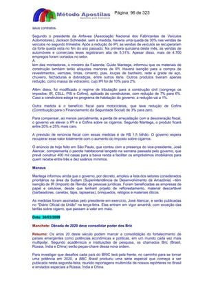 Apostilas Objetiva - www.digshop.com.br - Página: 96 de 323 
seus contratos. 
Segundo o presidente da Anfavea (Associação Nacional dos Fabricantes de Veículos 
Automotores), Jackson Schneider, sem a medida, haveria uma queda de 30% nas vendas de 
veículos no segundo trimestre. Após a redução do IPI, as vendas de veículos se recuperaram 
da forte queda vista no fim do ano passado. Na primeira quinzena deste mês, as vendas de 
automóveis e comerciais leves registraram alta de 5,31%. Apesar disso, mais de 4.700 
empregos foram cortados no setor. 
A lém das montadoras, o ministro da Fazenda, Guido Mantega, informou que os materiais de 
construção também terão alíquotas menores de IPI. Haverá isenção para a compra de 
revestimentos, vernizes, tintas, cimento, pias, louças de banheiro, rede e grade de aço, 
chuveiro, fechaduras e dobradiças, entre outros itens. Outros produtos tiveram apenas 
redução, como massa de vidraceiro, cujo IPI foi de 10% para 2%. 
Além disso, foi modificado o regime de tributação para a construção civil (congrega os 
impostos: IR, CSLL, PIS e Cofins), aplicado às construtoras, com redução de 7% para 6%. 
Caso a construtora esteja no programa de habitação do governo, a redução vai a 1%. 
Outra medida é o benefício fiscal para motocicletas, que teve redução de Cofins 
(Contribuição para o Financiamento da Seguridade Social) de 3% para zero. 
Para compensar, ao menos parcialmente, a perda de arrecadação com a desoneração fiscal, 
o governo vai elevar o IPI e a Cofins sobre os cigarros. Segundo Mantega, o produto ficará 
entre 20% e 25% mais caro. 
A previsão de renúncia fiscal com essas medidas é de R$ 1,5 bilhão. O governo espera 
recuperar esse valor totalmente com o aumento do imposto sobre cigarros. 
O anúncio de hoje feito em São Paulo, que contou com a presença do vice-presidente, José 
Alencar, complementa o pacote habitacional lançado na semana passada pelo governo, que 
prevê construir 400 mil casas para a baixa renda e facilitar os empréstimos imobiliários para 
quem recebe entre três e dez salários mínimos. 
Manaus 
Mantega informou ainda que o governo, por decreto, ampliou a lista dos setores considerados 
prioritários na área da Sudam (Superintendência de Desenvolvimento da Amazônia) --têm 
isenção de IR (Imposto de Renda) de pessoas jurídicas. Foram beneficiadas as empresas de 
papel e celulose, desde que tenham projeto de reflorestamento, material descartável 
(barbeadores, canetas, lápis, lapiseiras), brinquedos, relógios e materiais óticos. 
As medidas foram assinadas pelo presidente em exercício, José Alencar, e serão publicadas 
no Diário Oficial da União na terça-feira. Elas entram em vigor amanhã, com exceção das 
tarifas sobre cigarro, que passam a valer em maio. 
Data: 30/03/2009 
Manchete: Década de 2020 deve consolidar poder dos Bric 
Resumo: Os anos 20 deste século podem marcar a consolidação do fortalecimento de 
países emergentes como potências econômicas e políticas, em um mundo cada vez mais 
multipolar. Segundo acadêmicos e instituições de pesquisa, os chamados Bric (Brasil, 
Rússia, Índia e China) serão peças-chave dessa nova ordem. 
Para investigar que desafios cada país do BRIC terá pela frente, no caminho para se tornar 
uma potência em 2020, a BBC Brasil produziu uma série especial que começa a ser 
publicada nesta segunda-feira, reunido reportagens multimídia de nossos repórteres no Brasil 
e enviados especiais a Rússia, Índia e China. 
 