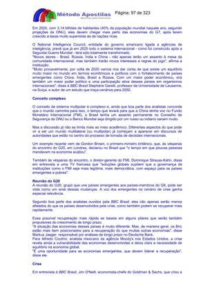 Apostilas Objetiva - www.digshop.com.br - Página: 97 de 323 
Em 2020, com 3,14 bilhões de habitantes (40% da população mundial naquele ano, segundo 
projeções da ONU), eles devem chegar mais perto das economias do G7, após terem 
crescido a taxas muito superiores às de nações ricas. 
O National Intelligence Council, entidade do governo americano ligada a agências de 
inteligência, prevê que já em 2025 todo o sistema internacional - como foi construído após a 
Segunda Guerra Mundial - terá sido totalmente transformado. 
Novos atores - Brasil, Rússia, Índia e China - não apenas terão um assento à mesa da 
comunidade internacional, mas também trarão novos interesses e regras do jogo, afirma a 
instituição. 
Muito provavelmente, por volta de 2020 vamos nos dar conta de que existe um equilíbrio 
muito maior no mundo em termos econômicos e políticos com o fortalecimento de países 
emergentes como China, Índia, Brasil e Rússia. Com um maior poder econômico, virá 
também um maior poder político e uma participação ativa desses países em organismos 
internacionais, disse à BBC Brasil Stepháne Garelli, professor da Universidade de Lausanne, 
na Suíça, e autor de um estudo que traça cenários para 2050. 
Conceito complexo 
O conceito de sistema multipolar é complexo e, ainda que boa parte dos analistas concorde 
que o mundo caminha para isso, o tempo que levará para que a China tenha voz no Fundo 
Monetário Internacional (FMI), o Brasil tenha um assento permanente no Conselho de 
Segurança da ONU ou o Banco Mundial seja dirigido por um russo ou indiano variam muito. 
Mas a discussão já não se limita mais ao meio acadêmico. Diferentes aspectos do que pode 
vir a ser um mundo multilateral (ou multipolar) já começam a aparecer em discursos de 
autoridades que estão no centro do processo de tomada de decisões internacionais. 
Um exemplo recente vem de Gordon Brown, o primeiro-ministro britânico, que, às vésperas 
do encontro do G20, em Londres, declarou no Brasil que o tempo em que poucas pessoas 
mandavam na economia acabou. 
Também às vésperas do encontro, o diretor-gerente do FMI, Dominique Strauss-Kahn, disse 
em entrevista a uma TV francesa que soluções globais supõem que a governança de 
instituições como o FMI seja mais legítima, mais democrática, com espaço para os países 
emergentes e pobres. 
Reunião do G20 
A reunião do G20, grupo que une países emergentes aos países-membros do G8, pode ser 
vista como um sinal dessas mudanças. A voz dos emergentes no cenário de crise ganha 
especial relevância. 
Segundo boa parte dos analistas ouvidos pela BBC Brasil, eles não apenas serão menos 
afetados do que os países desenvolvidos pela crise, como também podem se recuperar mais 
rapidamente. 
Essa possível recuperação mais rápida se baseia em alguns pilares que serão também 
propulsores do crescimento de longo prazo. 
A situação das economias desses países é muito diferente. Mas, de maneira geral, os Bric 
estão mais bem posicionados para a recuperação do que muitas outras economias, disse 
Markus Jaeger, responsável por análises de longo prazo no Deutsche Bank. 
Para Alfredo Coutino, analista mexicano da agência Moody's nos Estados Unidos, a crise 
revela ainda a vulnerabilidade das economias desenvolvidas e deixa clara a necessidade de 
equilíbrio na economia global. 
É uma oportunidade para as economias emergentes, que devem liderar a recuperação, 
disse ele. 
Crise 
Em entrevista à BBC Brasil, Jim O'Neill, economista-chefe do Goldman  Sachs, que criou a 
 