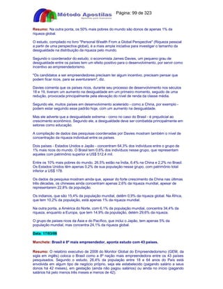 Apostilas Objetiva - www.digshop.com.br - Página: 99 de 323 
Resumo: Na outra ponta, os 50% mais pobres do mundo são donos de apenas 1% da 
riqueza global. 
O estudo, compilado no livro Personal Wealth From a Global Perspective (Riqueza pessoal 
a partir de uma perspectiva global), é a mais ampla iniciativa para investigar o tamanho da 
desigualdade na distribuição da riqueza pelo mundo. 
Segundo o coordenador do estudo, o economista James Davies, um pequeno grau de 
desigualdade entre os países tem um efeito positivo para o desenvolvimento, por servir como 
incentivo ao empreendedorismo. 
Os candidatos a ser empreendedores precisam ter algum incentivo, precisam pensar que 
podem ficar ricos, para se aventurarem, diz. 
Davies comenta que os países ricos, durante seu processo de desenvolvimento nos séculos 
18 e 19, tiveram um aumento na desigualdade em um primeiro momento, seguido de uma 
redução, provocada principalmente pela elevação do nível de renda da classe média. 
Segundo ele, muitos países em desenvolvimento acelerado - como a China, por exemplo - 
podem estar seguindo esse padrão hoje, com um aumento na desigualdade. 
Mas ele adverte que a desigualdade extrema - como no caso do Brasil - é prejudicial ao 
crescimento econômico. Segundo ele, a desigualdade deve ser combatida principalmente em 
setores como educação. 
A compilação de dados das pesquisas coordenadas por Davies mostram também o nível de 
concentração da riqueza individual entre os países. 
Dois países - Estados Unidos e Japão - concentram 64,3% dos indivíduos entre o grupo de 
1% mais ricos do mundo. O Brasil tem 0,6% dos indivíduos nesse grupo, que representam 
aqueles com patrimônio superior a US$ 512,4 mil. 
Entre os 10% mais pobres do mundo, 26,5% estão na Índia, 6,4% na China e 2,2% no Brasil. 
Os Estados Unidos têm apenas 0,2% de sua população nesse grupo, com patrimônio total 
inferior a US$ 178. 
Os dados da pesquisa mostram ainda que, apesar do forte crescimento da China nas últimas 
três décadas, os chineses ainda concentram apenas 2,6% da riqueza mundial, apesar de 
representarem 22,8% da população. 
Os indianos, que são 15,4% da população mundial, detêm 0,9% da riqueza global. Na África, 
que tem 10,2% da população, está apenas 1% da riqueza mundial. 
Na outra ponta, a América do Norte, com 6,1% da população mundial, concentra 34,4% da 
riqueza, enquanto a Europa, que tem 14,9% da população, detém 29,6% da riqueza. 
O grupo de países ricos da Ásia e do Pacífico, que inclui o Japão, tem apenas 5% da 
população mundial, mas concentra 24,1% da riqueza global. 
Data: 17/03/09 
Manchete: Brasil é 8º mais empreendedor, aponta estudo com 43 países. 
Resumo: O relatório executivo de 2008 do Monitor Global do Empreendedorismo (GEM, da 
sigla em inglês) coloca o Brasil como a 8º nação mais empreendedora entre os 43 países 
pesquisados. Segundo o estudo, 26,4% da população entre 18 e 64 anos do País está 
envolvida em algum tipo de negócio próprio, seja ele estabelecido (pagando salário a seus 
donos há 42 meses), em gestação (ainda não pagou salários) ou ainda no início (pagando 
salários há pelo menos três meses e menos de 42). 
 