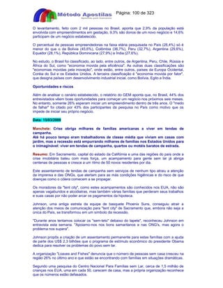 Apostilas Objetiva - www.digshop.com.br - Página: 100 de 323 
O levantamento, feito com 2 mil pessoas no Brasil, aponta que 2,9% da população está 
envolvida com empreendimentos em gestação, 9,3% são donos de um novo negócio e 14,6% 
participam de um negócio estabelecido. 
O percentual de pessoas empreendedoras na faixa etária pesquisada no País (26,4%) só é 
menor do que o da Bolívia (45,6%), Colômbia (36,7%), Peru (32,7%), Argentina (29,6%), 
Equador (28,1%), República Dominicana (27,9%) e Índia (27,6%). 
No estudo, o Brasil foi classificado, ao lado, entre outros, de Argentina, Peru, Chile, Rússia e 
África do Sul, como economia movida pela eficiência. As outras duas classificações são 
economias movidas pela inovação, onde estão, entre outros, países da Europa Ocidental, 
Coréia do Sul e os Estados Unidos. A terceira classificação é economia movida por fator, 
que designa países com desenvolvimento industrial inicial, como Bolívia, Egito e Índia. 
Oportunidades e riscos 
Além de analisar o cenário estabelecido, o relatório do GEM aponta que, no Brasil, 44% dos 
entrevistados vêem boas oportunidades para começar um negócio nos próximos seis meses. 
No entanto, somente 26% esperam iniciar um empreendimento dentro de três anos. O medo 
de falhar foi citado por 43% dos participantes da pesquisa no País como motivo que os 
impede de iniciar seu próprio negócio. 
Data: 15/03/2009 
Manchete: Crise obriga milhares de famílias americanas a viver em tendas de 
campanha. 
Até há pouco tempo eram trabalhadores de classe média que viviam em casas com 
jardim, mas a recessão está empurrando milhares de famílias nos Estados Unidos para 
o inimaginável: viver em tendas de campanha, quartos ou motéis baratos de estrada. 
Resumo: Em Sacramento, capital do estado da Califórnia e uma das regiões do país onde a 
crise imobiliária bateu com mais força, um acampamento para gente sem lar já abriga 
centenas de pessoas e cresce a um ritmo de 50 novos residentes por dia. 
Este assentamento de tendas de campanha sem serviços de nenhum tipo atraiu a atenção 
da imprensa e das ONGs, que alertam para as más condições higiênicas e do risco de que 
doenças como o cólera comecem a se propagar. 
Os moradores da tent city, como estes acampamentos são conhecidos nos EUA, não são 
apenas vagabundos e alcoólatras, mas também várias famílias que perderam seus trabalhos 
e suas casas por não poder arcar os pagamentos da hipoteca. 
Johnson, uma antiga estrela da equipe de basquete Phoenix Suns, conseguiu atrair a 
atenção dos meios de comunicação para tent city de Sacramento que, embora não seja a 
única do País, se transformou em um símbolo da recessão. 
Durante anos tentamos colocar os sem-teto debaixo do tapete, reconheceu Johnson em 
entrevista esta semana. Apoiamo-nos nos bons samaritanos e nas ONG's, mas agora o 
problema nos supera. 
Johnson propôs a criação de um assentamento permanente para estas famílias com a ajuda 
de parte dos US$ 2,3 bilhões que o programa de estímulo econômico do presidente Obama 
dedica para resolver os problemas do povo sem lar. 
A organização Loaves and Fishes denuncia que o número de pessoas sem casa cresceu na 
região 26% no último ano e que estão se encontrando com famílias em situações dramáticas. 
Segundo uma pesquisa do Centro Nacional Para Famílias sem Lar, cerca de 1,5 milhão de 
crianças nos EUA, uma em cada 50, carecem de casa, mas a própria organização reconhece 
que os números estão defasados. 
 