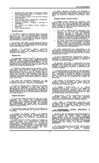 ATUALIDADES
• Grande Belo Horizonte: municípios de Belo
Horizonte (capital), Betim, Contagem, Nova
Lima, Sabará e outros.
• Zona da Mata mineira: Juiz de Fora, Muriaé
e Cataguases.
• Vale do Rio Doce: Governador Valadares,
Coronel Fabriciano e Itabira.
• Triângulo Mineiro: Araguari, Uberaba e
Uberlandia.
• Sul: Poços de Caldas, Pouso Alegre e
Varginha.
• Norte: Montes Claros.
Espírito Santo
Em 1985, o Estado do Espírito Santo respondia
por 2,0% do valor da transformação industrial
regional e por 1,3% do total nacional. O principal
ramo industrial é o metalúrgica (25% do valor da
transformação industrial total do estado), seguido
pelo alimentício e pelo madeireiro.
No período 1970-1985, a participação do Espírito
Santo no valor da transformação industria regional
e nacional passou, respectivamente, de 0,6% para
2,0% e de 0,5% para 1,2%.
Quanto às principais áreas industriais
destacam-se, além da capital (Vitória), os
municípios de Cachoeiro de Itapernirim, Cariacica,
Colatina e Vila Velha.
Região Sul
É a segunda região industrial do país. Em 1985,
respondia por 21,2% dos estabelecimentos
industriais, 20% do pessoal ocupado e 16,5% do
valor da transformação industrial dopais. O Rio
Grande do Sul é responsável por 47% do valor da
transforma industrial regional, seguido pelo Paraná
(29%) e por Coita Catarina (24%).
A indústria sulista estruturou-se, desde o início,
com base nas chamadas indústrias tradicionais
(alimentícia, têxtil, etc.). Os ramos que mais se
desenvolveram foram os que se voltaram para o
aproveitamento das matérias-primas locais. São os
casos, por exemplo, das indústrias alimentícias
(matérias-prima pecuárias), têxtil (algodão), couro e
calçados (pecuária, automóveis (pinho) e bebidas
(uva, mate, etc.).
No setor das indústrias dinâmicas, os três
principais ramos, em valor de transformação, são
os seguintes: química, mecânica e metalúrgica.
As duas principais áreas industriais da Região
Sul são as seguintes: o eixo que liga as
aglomerações industriais da Grande Porto Alegre e
de Caxias do Sul, e a aglomeração industrial da
Região Metropolitana de Curitiba. Outra importante
área industrial é o eixo Joinvile-Blumenau-Brusque,
em Santa Catarina.
Região Nordeste
É a terceira região industrial do País. Em 1985,
respondia por 19,8% dos estabelecimentos
industriais, 11.% o pessoal ocupado e 9% do valor
da transformação industrial do país. Três estados
são responsáveis por quase 80% da produção
industrial do Nordeste: Bahia (44,5%), Pernambuco
(22%) e Ceará (11,5%).
As principais áreas industriais do Nordeste são
as regiões metropolitanas de Salvador, Recife e
Fortaleza.
A criação da Sudene (1959) e a posterior
implantação do Programa de Industrialização do
Nordeste (início da década de 70) foram os
_grandes marcos da moderna industrialização
dessa região.
A maior parte do capital, injetado na região via
incentivos fiscais, e a mão-de-obra qualificada
foram fornecidas pelo Centro-Sul do país. A
mão-de-obra não-qualificada, a eletricidade
(hidroelétricas de Paulo Afonso, Boa Esperança ou
Castelo Branco e Sobradinho) e parte das maté-
rias-primas (petróleo, cobre, calcário, sal ' etc.)
foram fornecidas pelo próprio Nordeste.
A atual estrutura industrial do Nordeste é
marcada pelo predomínio das chamadas indústrias
dinâmicas (química, petroquímica, mecânica, etc.)
sobre as indústrias tradicional alimentícia, têxtil,
etc.).
Regiões Norte e Centro-Oeste
A Região Norte, apesar de contribuir com
apenas 2,5% do valor da transformação industrial
total do país, foi a que apresentou não apenas o
maior crescimento industrial no período 1970-1980,
como também a mais profunda modificação na
estrutura industrial. Observe:
• Em 1970, a Região Norte participava com
apenas 1% do valor da transformação
industrial do país e tinha sua estrutura
industrial baseada na categoria bens de
consumo não-duráveis (alimentícia, têxtil),
seguida por bens intermediários (extração de
madeiras e minérios) e bens duráveis e de
capital (mecânica e material de transporte).
• Em 1980, o valor da transformação industrial
elevou-se para 2,5% e a estrutura industrial
estava virada de ponta-cabeça: os bens
duráveis e de capital assumiram a liderança
e os bens de consumo não-duráveis ficaram
atrás dos bens intermediários.
A razão fundamental do crescimento e da
mudança na estrutura industrial da Região Norte foi,
sem dúvida, a transformação de Manaus em zona
industrial de livre comercio (criação da Zona Franca
de Manaus em 1967).
O ramo eletroeletrônico (televisores, rádios e
aparelhos de som) e o de material de transportes
bicicletas e motocicletas) passaram a dominar a
produção industrial da região.
No período 1970-1980, o crescimento do ramo
eletroeletrônico ultrapassou o astronômico índice de
85.000%. Os ramos de papel e papelão e de
material de transporte cresceram, respectivamente,
8.719% e 4.684%.
A industrialização de Manaus foi acompanhada
por um intenso processo de urbanização. De 1970 a
1991 a população de Manaus passou de 283.000
para 1.082.000. A cidade de Manaus concentra
quase a metade (48,5%) da população e responde
por mais de 70% da economia do Estado do
Amazonas.
Os estados do Amazonas (62%) e do Para
(26,6%), juntos, respondem por quase 90% da
produção industrial da Região Norte. Rondônia
(7,3%) ocupa o terceiro lugar.
A Região Centro-Oeste é a menos
industrializada do país e a única cuja estrutura
industrial permanecia apoiada, até 1980, na
categoria bens de consumo não-duráveis. Em 1980,
a indústria alimentícia respondia por 29,2% do valor
da transformação industrial da região.
Apesar disso, o maior crescimento no período
1970-1980 ocorreu no setor das indústrias
dinâmicas, principalmente a extrativa mineral e a
de bens de consumo duráveis (material elétrico).
Em 1980, a participação percentual das
unidades políticas no valor da produção industrial
da região era a seguinte: Goiás, 55,5%-, Mato
Grosso do Sul, 22,6%-, Mato Grosso, 11,3%-, e
Distrito Federal, 10,6%
A INTEGRAÇÃO ENTRE INDÚSTRIA E
ESTRUTURA URBANA
Já vimos que as indústrias modernas chegaram
ao Brasil depois ida Segunda Guerra Mundial, ou
seja, depois de 1945. Essas industrias
multinacionais vieram em busca de mão-de-obra
barata, já que os salários no Brasil eram, e ainda
são, muito menores que nos Estados Unidos ou na
Europa. Também vieram em busca do mercado
consumidor que existia nas grandes cidades
brasileiras.
As novas fábricas que nasceram nessa época
não se espalharam por todo o país. Ao contrário,
concentraram-se na Região Sudeste,
12
 