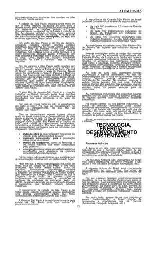 ATUALIDADES
principalmente nos arredores das cidades de São
Paulo e o Rio de Janeiro.
A cidade de São Paulo cresceu ainda mais do
que já tinha crescido na época do café, pois a
riqueza criada pela industrialização atraiu migrantes
que deixavam as regiões pobres do pais,
principalmente os estados do Nordeste A cidade do
Rio de Janeiro também cresceu muito, embora
mais lentamente do que São Paulo. As duas cida-
des transformaram-se em metrópoles, ou seja, em
enormes aglomerações urbanas.
Em volta de São Paulo e do Rio de Janeiro,
pequenas cidades viraram grandes centros
industriais. No caminho do Rio de Janeiro para São
Paulo, o Vale do Paraíba viveu uma grande
transformação. Apareceram importantes centros
industriais nas cidades junto à velha ferrovia e à
recém-construída Rodovia Dutra. Formou-se um
eixo urbano e industrial entre as duas metrópoles,
ou seja, Lima região de cidades industriais
localizada no Vale o Paraíba.- Veja o mapa
seguinte.
Rio de Janeiro e São Paulo estão ligadas por
diversos meios de transporte. Desde o final do
século passado existe a Estrada de Ferro Central
do Brasil, que percorre o Vale do Paraíba. Neste
século foi construída no Vale do Paraíba a Rodovia
Dutra, que hoje já não dá conta de todo o tráfego de
caminhões que a utiliza. Existe ainda a ponte aérea,
formada por um fluxo permanente de aviões
comerciais que partem a intervalos de poucos
minutos ligando as duas metrópoles. Atualmente,
estuda-se a construção de uma linha de trem
super-rápido (o chamado trem-bala") no eixo Rio de
Janeiro-São Paulo.
O eixo Rio de Janeiro-São Paulo é o coração
industrial do Brasil, formado pelas duas maiores
metrópoles do pais e por centenas de cidades
localizadas nos seus arredores e no Vale do
Paraíba.
Por que as novas fábricas não se espalharam
por todo o país? Por que se concentraram no
Sudeste e principalmente, no eixo Rio de
Janeiro-São Paulo?
Elas se concentraram nesses lugares porque
eram as áreas mais ricas e desenvolvidas do país
desde a época do café, O Rio de Janeiro foi, por
muito tempo, a capital do Brasil. Era também o
principal porto do país. São Paulo era a "capital do
café", uma cidade de comerciantes, banqueidros,
fazendeiros e industriais. Por isso, essas duas cda
és apresentavam vantagens para as indústrias que
chegavam. Elas tinham:
• mão-de-obra, já que recebiam migrantes do
interior e de outras regiões do país;
• mercado consumidor, pois a população
não parava de crescer;
• meios de transporte, como as ferrovias e
as novas rodovias que eram construídas
pelo governo
• energia garantida pelas usinas hidroelétricas
construídas para abastecer as grandes
concentrações populacionais.
Como vimos são esses fatores que estabelecem
a concentração industrial em um determinado lugar.
Hoje em dia, a maior concentração industrial do
Brasil está na cidade de São Paulo e nos seus
arredores. Na saída dessa cidade, junto às
rodovias, formaram-se importantes núcleos
industriais. O mais famoso deles e o ABCD, ou seja
o conjunto de centros industriais de Santo André,
São Bernardo do Campo, São Caetano do Sul e
Diadema, onde estão as grandes fábricas
multinacionais de automóveis e caminhões e
centenas de empresas de autopeças. Além do
ABCD, destacam-se ainda os municípios de Osasco
e Guarulhos, que também viraram cidades
industriais.
O crescimento da cidade de São Paulo e de
todas essas cidades próximas acabou produzindo
uma imensa aglomeração urbana que ficou
conhecida pela expressão Grande São Paulo".
A Grande São Paulo é a metrópole formada pela
cidade de São Paulo junto com outros 37
municípios vizinhos.
A importância da Grande São Paulo no Brasil
pode ser compreendida através de alguns dados:
• de cada 100 brasileiros, 12 vivem na Grande
São Paulo;
• de cada 100 trabalhadores industriais do
Brasil, 26 trabalham em indústrias da
Grande São Paulo;
• de cada 100 cruzeiros produzidos pela
indústria brasileira, 34 são produzidos pela
indústria instalada na Grande São Paulo.
As metrópoles industriais como São Paulo e Rio
de Janeiro são lugares que misturam riqueza e
pobreza.
Nessas metrópoles estão as sedes dos maiores
bancos do país. As empresas multinacionais dos
Estados Unidos, da Europa e do Japão têm os seus
principais escritórios brasileiros instalados nessas
cidades. O comércio das metrópoles apresenta
lojas caras e luxuosas, enormes shopping centers,
restaurantes internacionais, centenas de cinemas e
bares. Avenidas de negócios e bairros residenciais
elegantes formam paisagens de cartão-postal.
Ao lado de tudo isso, aparecem favelas
gigantescas e bairros miseráveis. As filas de
desempregados dão a volta em quarteirões inteiros
quando alguma grande empresa anuncia
contratação de pessoal. No inverno, crianças e
velhos pobres passam frio nas ruas. Famílias
inteiras moram sob viadutos. Nas esquinas, quando
fecham os semáforos, multidões de meninos de rua
vendem balas ou pedem esmolas para os
motoristas.
As metrópoles industriais são estranhos lugares
também por um outro motivo: a enorme produção
de riqueza convive com verdadeiros desastres
ambientais.
Na região central ou nos bairros industriais, o
índice de poluição atmosférica pode causar
problemas respiratórios, principalmente no inverno,
quando o ar parado não espalha as partículas de
poluição. Por outro lado, nos período de grandes
chuvas, durante o verão, os rios transbordam e
inundam as partes baixas da cidade.
Afinal, as metrópoles industriais são o paraíso ou
o inferno?
TECNOLOGIA,
ENERGIA,
DESENVOLVIMENTO
SUSTENTÁVEL
Recursos hídricos
A água é um dos mais importantes recursos
naturais de que o homem dispõe. Além de ser
indispensável à sobrevivência do homem, a água é
um elemento básico para o desenvolvimento
econômico e social da humanidade.
Os recursos hídricos são abundantes no Brasil
mas estão distribuídos de forma irregular e são
pouco e mal utilizados (irrigação, navegação, etc.).
A riqueza hídrica do Brasil está concentrada
principalmente no rios, muitos dos quais se
destacam tanto em extensão como em volume de
água.
Por ser o relevo brasileiro predominantemente
planáltico, os rios de planalto predominam sobre os
rios de planície. Essa característica morfológica dos
rios brasileiros aliada à existência de bons índices
pluviométricos, na maior parte do país, confere ao
Brasil posição de destaque, no mundo, em termos
de potencial hidráulico. Apenas dois países
superam o Brasil em potencial hidráulico: Rússia e
Canadá.
Por outro lado, apesar de os rios planálticos
serem predominantes. o Brasil dispõe de
numerosos e importantes rios de planície
(Amazonas, Paraguai, Araguaia, etc.).
13
 