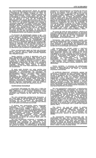 ATUALIDADES
da "comunidade internacional" frente às guerras
regionais e ao desrespeito aos direitos humanos até
a impotência da rodada Uruguai do Gatt; do
desmantelamento do sistema monetário europeu às
crises ético-políticas vividas pelos partidos que
comandaram a vitória conservadora dos anos 80;
do incontrolável aumento do desemprego estrutural,
que já alcança a cifra de 35 milhões de
desocupados nos países desenvolvidos da OECD,
ao fracasso da coordenação macroeconômica dos
G3, G5 e G7; da rápida desilusão com relação à
,revolução capitalista no Leste Europeu às reações
fascistas frente às imigrações provocadas pelas
vitórias ocidentais contra o Iraque e contra o mundo
socialista etc., acumulam-se fatos e cifras que
apontam numa direção oposta à do fim da História,
da universalização da cultura e dos direitos
humanos, do fim das ideologias, do potencial de
expansão ilimitada de uma economia desregulada e
do desaparecimento dos Estados nacionais.
O processo de globalização passou a ser - nos
últimos anos - unia expressão corrente na literatura
e no noticiário cotidiano. Sua presença e sua
influência são suficientemente marcantes para que
não possam deixar de ser consideradas. No
entanto, a identificação precisa do fenômeno é algo
que continua a demandar esforço de conceituação.
Como no exemplo das dificuldades relativas em
identificar a floresta e cada uma das árvores que a
compõem, são muitos os textos que tratam do
tema, mas ainda poucos os que tentam caracterizar
os elementos que constituem a globalização.
Essa caracterização pode ser feita sob diversas
óticas, uma vez que o Processo de globalização,
por sua própria natureza, afeta diversos aspectos
das relações sociais.
Neste capítulo, o tema é abordado sob uma
ótica estritamente econômica. Não existe aqui a
pretensão de conceituar globalização, se é que isso
é factível. O objetivo principal é mostrar que -
mesmo de um ponto de vista econômico - o termo
globalização compreende, de fato, uma variedade
de fenômenos. Para alguns deles a vinculação é
imediata, enquanto, para outros, é preciso
especificar em um nível mais elaborado as relações
de causalidade.
O texto está dividido em sete seções que
contemplam, inicialmente, a controvérsia conceitual
associada à compreensão do processo de
globalização e alguns dos principais antecedentes e
peculiaridades desse processo. Nas seções
seguintes, o capítulo mostra Indicadores
quantitativos que ilustram a existência do processo
de globalização; discute as conseqüências para as
novas formas de competição entre empresas e
sistemas econômicos nacionais; mostram alguns
paradoxos inerentes ao processo de globalização; e
discute algumas implicações para as políticas
nacionais de economias em desenvolvimento.
Controvérsia Conceitual
A primeira dificuldade em lidar com a idéia de
globalização é a variedade de significados que têm
sido atribuídos a um mesmo fenômeno. Essa
variedade é explicável, em parte, porque este é um
processo cujo impacto se faz sentir em diversas
áreas.
De uma perspectiva estritamente financeira, a
um maior grau de globalização correspondem, de
forma simultânea: (a) um aumento do volume de
recursos; (b) um aumento da velocidade de
circulação dos recursos; (c) a interação dos efeitos
de A e B sobre as diversas economias.
A análise das implicações dessa integração
financeira em nível internacional é, contudo,
controversa. Como lembram Devlin / Fírench
Davis / Griffith-jones (1995), a apreciação desses
movimentos permite uma interpretação positiva, se
eles são movimento internacional de capitais pelas
regulamentações nacionais. Entretanto, esses
mesmos movimentos suscitam temores de que
essa mobilidade crescente possa alimentar
movimentos especulativos em grande escala,
aumentando os riscos de diversos tipos para as
diversas economias.
De uma perspectiva comercial, o processo de
globalização se traduz em uma semelhança
crescente das estruturas de demanda, e na
crescente homogeniedade da estrutura de oferta
nos diversos países. Isso possibilita a apropriação
de ganhos de escala, a uniformização de técnicas
produtivas e administrativas e a redução do ciclo do
produto, ao mesmo tempo em que muda o eixo
focal da competição - de concorrência em termos
de produtos para competição em tecnologia de
processos (Svetlicic,1993). Como conseqüência, a
competitividade na fronteira tecnológica passa
implicar custos cada vez mais elevados em termos
tanto de pesquisa e desenvolvimento de produtos,
quanto da necessidade de mecanismos de consulta
freqüente aos clientes, para provisão de assistência
técnica e adaptações da linha de produção. A
competição passa a ocorrer em escala mundial,
com as empresas freqüentemente reestruturando
sua atividade em termos geográficos, e sendo
beneficiadas tanto pelas vantagens comparativas
de cada país como pelo próprio nível de
competitividade de cada empresa (Nakano, 1994).
Do ponto de vista do setor produtivo, observa-se
uma convergência das características do processo
produtivo nas diversas economias (que se traduz na
semelhança do tipo de técnicas produtivas, de
estratégias administrativas, de métodos de
organização do processo produtivo, etc.).
Entretanto, não existe consenso quanto aos
efeitos da globalização sobre a estrutura produtiva.
Ao mesmo tempo em que se argumenta que ela
pode estimular a consolidação de oligopólios em
nível mundial a evidência disponível questiona essa
tendência à concentração por empresa.
Por exemplo, em OCDE (1992) e UNCTAD
(1994), a globalização é definida a partir do
processo produtividade. Uma fração crescente do
valor produzido decorre de estruturas de oferta
interligadas em nível mundial, envolvendo um uso
crescente de acordos cooperativos entre empresas,
como um instrumento para facilitar a entrada em
mercados específicos, ampliar o acesso a
tecnologias, e compartilhar riscos e custos
financeiros. Em tal contexto, as empresas
transnacionais - núcleos dessas estruturas de oferta
- são aquelas com melhores condições para
apropriar-se das vantagens dessas cadeias de valor
adicionado.
Como corolário, o processo de globalização
envolveria algum tipo de convergência, e no limite
haveria a predominância de uma ou poucas
empresas dominantes.
A evidência disponível, entretanto, apesar de
confirmar a existência de uma crescente interação
do processo produtivo de diversos países, põe em
dúvida a existência de um processo paralelo de
concentração de poder em algumas empresas
individuais. Como argumenta The Economist
(1993), tal convergência levaria a um número cada
vez menor de empresas transnacionais; o que se
observa, contudo, é que não apenas o número
dessas empresas aumentou nos últimos vinte anos,
como elas tendem a concentrar suas operações em
termos regionais, sendo relativamente reduzidos os
exemplos realmente universais.
De uma perspectiva institucional, a globalização
leva a semelhanças crescentes em termos da
configuração dos diversos sistemas nacionais, e a
uma convergência dos requisitos de regulação em
diversas áreas, levando a maior homogeniedade
entre países. Ao mesmo tempo, contudo, reduz-se
a probabilidade de sobrevivência de esquemas
cooperativos entre países (ao menos da forma
como se observou no passado), as modalidades de
relação jurídica entre as empresas e os Estados
nacionais tendem a ser cada vez mais uniformes,
(Albavera,1994), e surge, no cenário internacional,
um conjunto de atores como grande capacidade de
influência, em comparação com o poder das nações
(Morss,1991).
Por último, no que se refere à política
econômica, a globalização implica perda de
diversos atributos de soberania econômica e
política por parte de um número crescente de
países, aí incluídos tanto as economias em
desenvolvimento, quanto os países membros da
OCDE.
As magnitudes relativas envolvidas são de
dimensões tais que, em diversos aspectos, os
instrumentos convencionais de política econômica
tornam-se inócuos. Haja vista, por exemplo, os
efeitos do influxo de recursos externos sobre as
políticas cambiais dos países da América Latina no
período recente, Se os movimentos das paridades
entre o dólar e outras moedas fortes.
2
 