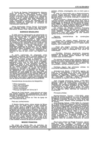 ATUALIDADES
O Conde de Nassau freqüentemente ofereceu
obras de Eckhout como presente à nobreza
européia. O rei da Dinamarca recebeu vinte
pinturas retratando tipos brasileiros e naturezas-
mortas. O rei da França recebeu uma coleção de
pinturas que foi usada para fazer tapeçarias, as
chamadas “Tapeçarias das Índias” tornaram-se
muito conhecidas e foram tão copiadas que os
cartões originais se estragaram. Os trabalhos de
Eckhout contribuem para que os europeus se
interessassem pelo Brasil.
Obras destacadas: Dança Tapuia; Composição
com cabaças, frutas e cactos; Os dois touros;
Mameluca; Mulato; Índia Tapuia; Mulher Africana.
BARROCO BRASILEIRO
O estilo barroco desenvolveu-se plenamente no
Brasil durante o século XVIII, perdurando ainda no
início do século XIX. O barroco brasileiro é
claramente associado à religião católica. Duas
linhas diferentes caracterizam o estilo barroco
brasileiro. Nas regiões enriquecidas pelo comércio
de açúcar e pela mineração, encontramos igrejas
com trabalhos em relevos feitos em madeira - as
talhas - recobertas por finas camadas de ouro, com
janelas, cornijas e portas decoradas com
detalhados trabalhos de escultura. Já nas regiões
onde não existia nem açúcar nem ouro, as igrejas
apresentam talhas modestas e os trabalhos foram
realizados por artistas menos experientes e
famosos do que os que viviam nas regiões mais
ricas.
O ponto culminante da integração entre
arquitetura, escultura, talha e pintura aparece em
Minas Gerais, sem dúvida a partir dos trabalhos de:
Antônio Francisco Lisboa, o Aleijadinho - seu
projeto para a igreja de São Francisco, em Ouro
Preto, por exemplo, bem como a sua realização,
expressam uma obra de arte plena e perfeita.
Desde a portada, com um belíssimo trabalho de
medalhões, anjos e fitas esculpidos em pedra-
sabão, o visitante já tem certeza de que está diante
de um artista completo. Além de extraordinário
arquiteto e decorador de igrejas foi também
incomparável escultor. O Santuário do Bom Jesus
de Matosinhos, em Congonhas do Campo, é
constituído por uma igreja em cujo adro estão as
esculturas em pedra-sabão de doze profetas, cada
um desses personagens numa posição diferente e
executa gestos que se coordenam. Com isso, ele
conseguiu um resultado muito interessante, pois
torna muito forte para o observador a sugestão de
que as figuras de pedra estão se movimentando.
Características da escultura de Aleijadinho:
* Olhos espaçados
* Nariz reto e alongado
* Lábios entreabertos
* Queixo pontiagudo
* Pescoço alongado em forma de V
Manuel da Costa Ataíde - suas pinturas em tetos
das igrejas seguiam as características do estilo
barroco, e aliavam-se perfeitamente às esculturas e
arquitetura de Aleijadinho.
Obra Destacada: Pintura do Teto da Igreja de
São Francisco de Assis.
Para seu conhecimento:
O Mestre Ataíde pintou várias igrejas de Minas
Gerais com um estilo próprio e bem brasileiro.
Usava cores vivas e alegres e gostava muito do
azul. Ataíde utilizava tanto a tinta a óleo (que era
importada da Europa) como a têmpera. Os pintores
da época nem sempre podiam importar suas tintas.
Faziam então suas próprias cores com pigmentos e
solventes naturais aqui da terra. Entre outros,
usavam terra queimada, leite e óleo de baleia, clara
de ovo, além de extratos de plantas e flores. E é
claro criavam suas próprias receitas que eram
mantidas em segredo. Talvez por isso é que se diz
que não existe, no mundo inteiro, um colorido como
o das cidades mineiras da época do barroco.
MISSÃO FRANCESA
No início do século XIX, os exércitos de
Napoleão Bonaparte invadiram Portugal , obrigando
D. João VI (rei de Portugal), sua família e sua corte
(nobres, artistas, empregados, etc.) a virem para o
Brasil.
D. João VI, preocupado com o desenvolvimento
cultural, trouxe para cá material para montar a
primeira gráfica brasileira, onde foram impressos
diversos livros e um jornal chamado A Gazeta do
Rio de Janeiro.
Nesse momento, o Brasil recebe forte influência
cultural européia, intensificada ainda mais com a
chegada de um grupo de artistas franceses (1816)
encarregado da fundação da Academia de Belas-
Artes (1826), na qual os alunos poderiam aprender
as artes e os ofícios artísticos. Esse grupo ficou
conhecido como Missão Artística Francesa.
Os artistas da Missão Artística Francesa
pintavam, desenhavam, esculpiam e construíam à
moda européia. Obedeciam ao estilo neoclássico
(novo clássico), u seja, um estilo artístico que
propunha a volta aos padrões da arte clássica
(greco-romana) da Antigüidade.
Algumas características de construções
neoclássicas:
· Colunas (de origem grega): Estrutura de
sustentação das construções. Compõe-se de três
partes : base, fuste (parte maior) e capitel (parte
superior com ornamentos).
· Arcos (de origem romana): Elemento de
construção de formato curvo existente na parte
superior das portas e passagens que serve de
sustentação.
· Frontões: Estrutura geralmente triangular
existente acima de portas e colunas e abaixo do
telhado. Os frontões podem receber os mais
variados tipos de decoração.
Os pintores deveriam seguir algumas regras na
pintura tais como: inspirada nas esculturas clássicas
gregas e na pintura renascentista italiana, sobretudo
em Rafael, mestre inegável do equilíbrio da
composição e da harmonia do colorido.
Conheça alguns dos principais artistas do
movimento Neoclássico Europeu:
Jacques-Louis David: (1748-1825) nasceu em
Paris e foi considerado o pintor da Revolução
Francesa; mais tarde, tornou-se o pintor oficial do
Império de Napoleão. Durante o governo de
Napoleão, registrou fatos históricos ligados à vida
do imperador. Algumas obras: Bonaparte
Atravessando os Alpes e a Morte de Marat.
Jean Auguste Dominique Ingres: (1780-1867)
estudou no ateliê do artista David (1797), sua obra
abrange, além de composições mitológicas e
literárias, nus, retratos e paisagens. Soube registrar
a fisionomia da classe burguesa do seu tempo,
principalmente no seu gosto e poder. Por outro
lado, revela um inegável apuro técnico na pintura
do nu. Algumas obras: Banhista de Valpinçon e
Louis Bertin.
Principais artistas:
Nicolas-Antonine Taunay: (1775-1830) pintor
francês de grande destaque na corte de Napoleão
Bonaparte e considerado um dos mais importantes
da Missão Francesa. Durante os cinco anos que
residiu no Brasil, retratou várias paisagens do Rio
de Janeiro.
Jean-Baptiste Debret: (1768-1848) foi chamado
de "a alma da Missão Francesa". Ele foi desenhista,
aquarelista, pintor cenográfico, decorador, professor
de pintura e organizador da primeira exposição de
arte no Brasil (1829). Em 1818 trabalhou no projeto
de ornamentação da cidade do Rio de Janeiro para
os festejos da aclamação de D.João VI como rei de
Portugal, Brasil e Algarve. Mas é em Viagem
pitoresca ao Brasil, coleção composta de três
volumes com um total de 150 ilustrações, que ele
retrata e descreve a sociedade brasileira. Seus
temas preferidos são a nobreza e as cenas do
cotidiano brasileiro e suas obras nos dão uma
excelente idéia da sociedade brasileira do século
XIX.
Alguns dos artistas da Missão Francesa, vieram
para o Brasil, no séc. XIX, outros pintores
motivados pela paisagem luminosa e pela
existência de uma burguesia rica e desejosa de ser
retratada. É nessa perspectiva que se situa alguns
artistas europeus independentes da Missão Artística
24
 