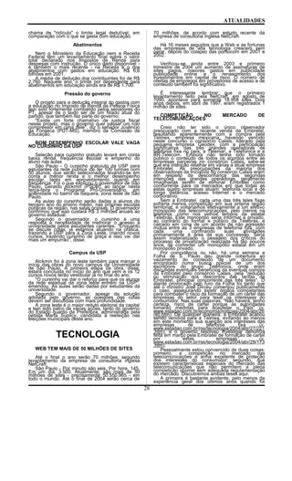 ATUALIDADES
chama de "ridículo" o limite legal dedutível, em
comparação com o que se gasta com educação.
Abatimentos
Nem o Ministério da Educação nem a Receita
Federal têm um levantamento final sobre o valor
total declarado nos Impostos de Renda para
despesas com instrução. O único dado disponível -
e também o mais recente - na Receita é o dos
abatimentos com gastos em educação: R$ 6,6
bilhões em 2001.
A média de dedução dos contribuintes foi de R$
2.760. Naquele ano, o limite por dependente para
abatimentos em educação ainda era de R$ 1.700.
Pressão do governo
O projeto para a dedução integral do gastos com
a educação no Imposto de Renda da Pessoa Física
tem sido fortemente combatido pelos senadores do
PT, apesar de o texto ser de um filiado atual do
partido, que também faz parte do governo.
"Existe um forte chamativo de justiça fiscal
nesse projeto, mas o governo quer passar um rolo
compressor em cima dele", diz o senador Juvêncio
da Fonseca (PDT-MS), membro da Comissão de
Educação.
BOM DESEMPENHO ESCOLAR VALE VAGA
NO CURSINHO DA USP
Seleção para cursinho gratuito levará em conta
baixa renda, freqüência escolar e empenho do
aluno nas aulas
São Paulo - O cursinho gratuiuto da USP para
estudantes da rede pública vai ter 100 turmas com
50 alunos, que serão selecionados levando-se em
conta a menor renda e o melhor desempenho
escolar, tanto em aproveitamento quanto em
freqüência. Foi o que explicou o governador de São
Paulo, Geraldo Alckmin (PSDB), ao lançar nesta
terça-feira o Programa Pró-Universitário, em
solenidade no bairro de Itaquera, zona leste de São
Paulo.
As aulas do cursinho serão dadas a alunos do
terceiro ano do ensino médio, nas próprias escolas
públicas da região, nas salas ociosas. O governador
confirmou que isso custará R$ 3 milhões anuais ao
governo estadual.
Segundo o governador, o cursinho é uma
resposta à necessidade de melhorar o acesso à
universidade pelos estudantes carentes. "Enquanto
se discute cotas, já estamos atuando na prática,
trazendo a USP para a Zona Leste, criando novos
cursos, trazendo cursinho de graça e isso vai dar
mais um empurrão", disse.
Campus da USP
Alckmin foi à zona leste também para marcar o
início das obras do novo campus da Universidade
de São Paulo. A primeira etapa da obra, disse,
estará concluída no início do ano que vem e os 12
cursos novos terão vestibular já no final do ano.
"O cursinho vai dar o reforço para que os alunos
da rede estadual da zona leste entrem na USP",
emendou. As aulas serão dadas por estudantes da
universidade.
Segundo o governador, apesar da solução
adotada pelo governo, as questões das cotas
devem ser discutidas com mais profundidade.
A zona leste é o maior reduto eleitoral da capital
e tem sido palco de várias ações, tanto do governo
do Estado quanto da Prefeitura, administrada pela
petista Marta Suplicy, candidata à reeleição nas
eleições municipais deste ano.
TECNOLOGIA
WEB TEM MAIS DE 50 MILHÕES DE SITES
Até o final o ano serão 70 milhões, segundo
levantamento da empresa de consultoria inglesa
NetCraft.
São Paulo - Por minuto são seis. Por hora, 145.
Em um dia, 3.500. Atualmente, são mais de 50
milhões de sites - precisamente 50.550.965 - em
todo o mundo. Até o final de 2004 serão cerca de
70 milhões, de acordo com estudo recente da
empresa de consultoria inglesa NetCraft.
Há 16 meses seguidos que a Web e as fortunas
das empresas de alta tecnologia crescem sem
parar, depois do colapso das pontocom em 2001 e
2002.
Verificou-se ainda entre 2003 e primeiro
trimestre de 2004 um aumento de assinaturas de
sites pagos, maiores gastos em publicidade
publicidade online e o renascimento dos
investimentos em capital de risco. O número de
ofertas de empregos em provedores de acesso e de
conteúdo também foi significativo.
É interessante lembrar que o primeiro
levantamento feito pela NetCraft, em agosto de
1995, apontava para somente 18.958 sites. Dois
anos depois, em abril de 1997, eram registrados 1
milhão de sites.
COMPETIÇÃO NO MERCADO DE
TELECOMUNICAÇÕES
Creio não ter sido o único observador
preocupado com a recente venda da Embratel,
resultando aparentemente com a compra pela
Telmex, empresa mexicana, havendo vencido
neste concurso o consórcio Calais, liderado pela
pequena empresa Geodex, com a participação
significativa das três grandes operadoras de
telefonia fixa no país, a Telemar, a Telefonica e a
BR-Telecom. Embora não tenha sido tornado
público o conteúdo de todos os acordos entre as
empresas parceiras no consórcio Calais, sabe-se
que era intenção retalhar em várias a atual empresa
Embratel. As preocupações da maioria dos
observadores da iniciativa do consórcio Calais eram
em respeito da desconfiança das segundas
intenções das grandes operadoras, geralmente
imaginadas serem de eliminar Embratel como
concorrente para os mercados em que todas as
estas quatro empresas atuam: telefonia local e de
longa distância, acesso Internet e o mercado
corporativo.
Sem a Embratel, cada uma das três teles fixas
sofreria menos competição em sua própria região
territorial, e voltaríamos efetivamente a um efetivo
monopólio das telecomunicações, pelo menos na
telefonia, como nos velhos tempos da estatal
Telebrás. Este monopólio seria informal e privado,
ao contrário do formal e público da Telebrás, e
calcado em cima de um acordo de não agressão
mútua entre as 3 empresas de telefonia fixa, com
cada uma confinando suas atividades
primariamente à área da sua concessão. Seria
assim materializado o pesadelo dos críticos do
processo de privatização realizada há tão poucos
anos, de converter um monopólio estatal em um
monopólio privado.
Por coincidência ou não, há uma semana a
Folha de S. Paulo deu grande cobertura ao
vazamento do conteúdo de um documento
encontrado numa busca policial de um dos
escritórios do grupo Telefonica, onde eram
discutidas eventuais benefícios da eventual compra
da Embratel pelo consórcio Calais, pela "redução
ou eliminação dos descontos das tarifas da
Embratel, principal concorrente das três teles". O
alarde provocado pelo furo da Folha foi tanto que
até o ministro José Dirceu comentou publicamente
o caso, assegurando existir órgãos competentes
para combater o risco da formação de um cartel das
empresas do setor para lesar os interesses do
consumidor. Nas suas palavras, "Não haverá, tenho
certeza, risco de cartel porque as autoridades
tomarão medidas para acautelar o País" (v.
www.estadao.com.br/economia/noticias/2004/abr/26
/40.htm). De qualquer maneira, a Embratel acabou
sendo vendida para a Telmex, evitando ao menos
em este momento sua sujeição aos interesses das
empresas de telefonia fixa (v.
www.estadao.com.br/rss/tecnologia/2004/abr/27/221
.htm), e o governo resolveu investigar denúncia
feita em março pela Embratel de formação de cartel
por estas empresas (v.
www.estadao.com.br/rss/tecnologia/2004/abr/28/173
.htm).
Pessoalmente estou convencido de duas coisas:
primeiro, a competição no mercado das
telecomunicações é arma excelente de proteção
dos interesses do consumidor; segundo, que
existem características especiais do mercado das
telecomunicações que não permitem a plena
competição ocorrer sem adequada regulamentação
do mercado. Discutiremos ambas teses aqui.
A primeira é bastante evidente, pelo menos da
experiência geral dos últimos anos quando foi
28
 