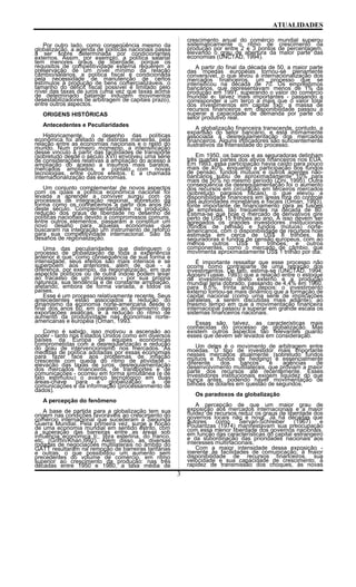 ATUALIDADES
Por outro lado, como conseqüência mesmo da
globalização, a agenda de políticas nacionais passa
a ser sobre determinada por condicionantes
externos. Assim, por exemplo, a política salarial
tem menores graus de liberdade, porque os
requisitos de competitividade externa requerem a
preservação de um nível mínimo da relação
câmbio/salários, a política fiscal é condicionada
pela necessidade de manutenção de certos
estímulos à produção de bens comercializáveis, o
tamanho do déficit fiscal possível é limitado pelo
nível das taxas de juros (uma vez que taxas acima
de determinado patamar induzem movimentos
desestabilizadores de arbitragem de capitais prazo),
entre outros aspectos.
ORIGENS HISTÓRICAS
Antecedentes e Peculiaridades
Historicamente, o desenho das políticas
econômica foi afetado de distintas maneiras, pela
relação entre as economias nacionais e o resto do
mundo. Num primeiro momento, a intensificação
desse vinculo a partir das facilidades de transporte
(sobretudo desde o século XVI) envolveu uma série
de considerações relativas à ampliação do acesso à
ampliação do acesso a insumos mais baratos,
mercados ampliados, e contato com novas
tecnologias, entre outros efeitos. É a chamada
internacionalização das economias.
Um conjunto complementar de novos aspectos
com os quais a política econômica nacional foi
levada a aprender a conviver surgiu com os
processos de integração regional, sobretudo da
forma como os conhecemos a partir dos anos 60
deste século. Complementaridades na produção,
redução dos graus de liberdade no desenho de
políticas nacionais devido a compromissos comuns,
entre outros elementos, passaram a constituir um
novo desafio para aquelas economias que
buscaram na integração um instrumento de reforço
para sua competitividade internacional. São os
desafios de regionalização.
Uma das peculiaridades que distinguem o
processo de globalização de toda a experiência
anterior é que, como conseqüência de sua forma e
intensidade, seus efeitos são mais intensos e se
superpõem aos anteriores, além de que - a
diferença, por exemplo, da regionalização, em que
aspectos políticos ou de outra índole podem levar
ao fracasso de um processo - por sua própria
natureza, sua tendência é de constante ampliação,
afetando, embora de forma variada, a todos os
países.
Esse é um processo relativamente recente. Seus
antecedentes estão associados à redução do
dinamismo da economia norte-americana desde o
final dos anos 60, em paralelo ao dinamismo das
exportações asiáticas, e à redução do ritmo de
aumento da produtividade nas economias norte-
americanas e européia (Oman, 1993.
Como é sabido, isso motivou a ascensão ao
poder - tanto nos Estados Unidos como em diversos
países da Europa de equipes econômicas
comprometidas com a desregularização e redução
do grau de intervencionismo nos mercados. As
medidas de política adotadas por essas economias
para fazer face aos problemas de inflação
crescente com queda do ritmo de atividade -
elevação das taxas de juros, desregulamentação
dos mercados financeiros, de transportes e de
comunicações - ocorreu em forma simultânea (e de
fato estimulou) o avanço tecnológico em duas
áreas-chave para a globalização: a de
comunicações e da informação (processanmento de
dados).
A percepção do fenômeno
A base de partida para a globalização tem sua
origem nas condições favoráveis ao crescimento do
comércio internacional que sucederam a Segunda
Guerra Mundial. Pela primeira vez, surge a noção
de uma economia mundial em sentido estrito, com
a superação das barreiras entre as áreas sob
influência econômica ti;, libra esterlina, do franco,
etc. (Griffin/Khan,l992). Além disso, as diversas
rodadas de negociações multilaterais no âmbito do
GATT resultaram na remoção de barreiras tarifárias
e outras, o que possibilitou um aumento sem
precedentes do volume de comércio, em ritmo
superior ao crescimento da produção: nas três
décadas entre 1950 e 1980, a taxa média de
crescimento anual do comércio mundial superou
sistematicamente o ritmo de crescimento da
produção por entre 2 e 3 pontos de percentagem,
elevando o grau de abertura da maior parte das
economias (UNCTAD, 1994).
A partir do final da década de 50, a maior parte
das moedas européias tornou-se plenamente
conversível, o que levou à internacionalização dos
mercados financeiros, um processo que se
intensificou na década de 70. Os empréstimos
bancários, que representavam menos de 1% da
produção em 1991, superando o valor do comércio
mundial e- talvez mais importantes - passando a
corresponder a um terço a mais que o valor total
dos investimentos em capital fixo: a massa de
recursos financeiros em disponibilidade passou a
superar a capacidade de demanda por parte do
setor produtivo real.
A globalização financeira transcende, contudo, a
expansão do setor bancário, e está intimamente
associada à desregulamentação dos mercados
financeiros. Alguns indicadores são suficientemente
ilustrativos da intensidade do processo.
Em 1950, os bancos e as seguradoras detinham
três quartas partes dos ativos financeiros nos EUA.
Em 1993, essa participação havia caído para pouco
mais de 40%, enquanto a participação dos fundos
de pensão, fundos mútuos e outros agentes não-
bancários subiu de aproximadamente 10% para
mais de 50% no mesmo período (Zini, 1995). Outra
conseqüência da desregulamentação foi o aumento
dos recursos em circulação em terceiros mercados
(sobretudo paraísos fiscais), o que elevou a
disponibilidade financeira em áreas fora do controle
das autoridades monetárias e fiscais (Oman, 1993),
fonte importante de financiamento para as fusões
de empresas, tão freqüentes na década de 80.
Estima-se que hoje o mercado de derivativos gire
perto de US$ 15 trilhões ao ano. A isso devem ser
agregados os grandes investidores institucionais
(fundos de pensão e fundos mútuos) norte-
americanos, com o disponibilidade de recursos hoje
estimada em cerca de US$ 8 trilhões, as
seguradoras e fundos de pensão europeus, com ao
menos outros US$ 6 trilhões, e outros
componentes, como o mercado de câmbio, que
movimenta aproximadamente US$ 1 trilhão por dia.
É importante ressaltar que esse processo não
ocorre como contraparte de uma retração dos
investimentos. De fato, estima-se (UNCTAD, 1994;
Agosin/Tussie, 1993) que a relação entre o estoque
de investimento direto externo e a produção
mundial teria dobrado, passando de 4,4% em 1960,
para 8,5%, trinta anos depois: o investimento
externo tornou-se mais dinâmico que a formação de
capital nacional (como urna série de implicações
paralelas, a serem discutidas mais adiante), ao
mesmo tempo em que a movimentação financeira
internacional passou a superar em grande escala os
sistemas financeiros nacionais.
Essas são, talvez, as características mais
conhecidas do processo de globalização. Mas
existem outros aspectos tão relevantes quanto
esses que devem ser levados em consideração.
Um deles é o movimento de arbitragem entre
moedas. O tipo de investidor mais importante
nesses mercados atualmente (sobretudo fundos
mútuos e fundos de hedging) é essencialmente
diferente dos bancos e agências de
desenvolvimento multilaterais, que proviam a maior
parte dos recursos até recentemente. Esses
investidores institucionais exigem liquidez do que
nunca antes, podendo haver movimentação de
bilhões de dólares em questão de segundos.
Os paradoxos da globalização
A percepção de que um maior grau de
exposição aos mercados internacionais e a maior
fluidez de recursos reduz os graus de liberdade dos
governos locais não é nova. Já há décadas que
autores como Servan-Schreiber (1967) e
Poulantzas (1974) manifestavam sua preocupação
com essa menor liberdade dos governos nacionais,
em função das características do capital estrangeiro
e da subordinação das prioridades nacionais aos
interesses multinacionais.
Com a maior intensidade dessa exposição -
inerente às facilidades de comunicação, à maior
disponibilidade de recursos financeiros, sua
velocidade e sua capacidade de crescimento, à
rapidez de transmissão dos choques, às novas
3
 