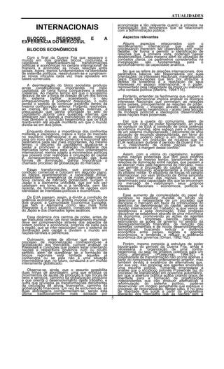 ATUALIDADES
INTERNACIONAIS
BLOCOS REGIONAIS E A
EXPERIÊNCIA DO MERCOSUL
BLOCOS ECONÔMICOS
Com o final da Guerra Fria que separava o
mundo em dois grandes blocos, comunista e
capitalista, desencadeiam-se transformações
políticas e econômicas no cenário internacional de
maneira a acomodar as novas relações entre
países. Agora, menos fundamentados na identidade
de sistemas políticos, reestruturam-se e constroem-
se novos vínculos cada vez mais apoiados em
bases comerciais.
A desintegração do bloco socialista produziu
ainda conseqüências importantes no meio
capitalista, de certa forma comparáveis a efeitos
colaterais. Ao mesmo tempo em que o socialismo
deixava de ser a força de coesão de um dos blocos
do sistema bipolar, acarretando o seu
enfraquecimento e posterior dissolução, o outro
perdia o sentido de continuar existindo dentro da
mesma configuração anterior. Portanto, resolvidas,
ao menos em tese, as questões externas, a
preocupação que ganha prioridade no seio do
capitalismo aponta para questões internas que
ameaçam não apenas a manutenção do conjunto,
mas também a condição hegemônica que os EUA
mantiveram até aquele momento em que o mundo
dividia-se em dois pólos.
Enquanto diminui a importância dos confrontos
militares e ideológicos, cresce a força do mercado
no equilíbrio internacional e as disputas migram
para um novo sítio, onde comércio e economia são
parâmetros cada vez mais importantes. Ao mesmo
tempo, o discurso do capitalismo atualiza-se e
passa a promover a liberação multilateral dos
mercados como base para um novo ordenamento
internacional, menos sujeito a movimentos políticos
que possam criar restrições à circulação do capital
e, conseqüentemente, à reprodução das suas
formas de dominação. Ganha importância o
chamado processo de globalização do mercado.
Essas transformações, que promovem a
condição comercial e colocam em segundo plano,
ao menos aparentemente, a capacidade militar,
possibilitam a emergência de novas potências no
novo cenário de mercado globalizado. Surgem o
Japão e a Alemanha unificada, que por sua vez
catalisam em torno de si a tendência, nem tão
recente, de formação de blocos de nações com
identidade de interesses políticos e econômicos.
Os EUA passam, assim, a dividir a condição de
potência econômica no âmbito mundial com outros
dois grupos: a Comunidade Econômica Européia,
que tem a Alemanha como seu mais forte
integrante, e o bloco asiático, construído em torno
do Japão e dos chamados tigres asiáticos.
Essa dinâmica dos centros de poder, antes de
ser traduzida como um novo ordenamento mundial,
deve ser compreendida através dos aspectos de
ordem política e econômica, próprios de cada país
e região, que se inter-relacionam com o sistema de
dominação pelo capital e dividem o mundo em
nações centrais e periféricas.
Outrossim, antes de afirmar que existe um
processo de regionalização contrapondo-se à
globalização dos mercados, cumpre analisar os
interesses e condições que podem estar orientando
nações e respectivos governos num ou noutro
sentido, além de questionar se a formação de
blocos regionais está limitada àqueles já
conhecidos ou se esta não é uma situação
intermediária que, no futuro, conduzirá a um mundo
inteiramente globalizado.
Observa-se, ainda, que o assunto possibilita
duas linhas de abordagem: uma que enfatiza os
movimentos de ajuste na produção e nas trocas de
bens e serviços, caminho da globalização produtiva
e que orienta o desenvolvimento deste trabalho, e
outra que privilegia as transformações decorrentes
da circulação de ativos financeiros, caminho da
globalização financeira. Em vez de excluírem-se, as
duas abordagens complementam-se, sendo esta
última tradicionalmente mais adotada por
economistas e tão relevante quanto a primeira na
investigação dos fenômenos que se relacionam
com a administração pública.
Aspectos relevantes
Alguns aspectos relacionados com o
reordenamento internacional que está se
processando merecem ser observados com maior
detalhe, de forma a permitir a identificação de
relações que, à primeira vista, poderiam passar
despercebidas. Desta maneira além da utilização de
conceitos claros, os parâmetros considerados na
investigação são fundamentais para o
aprofundamento da capacidade analítica.
No que se refere às relações internacionais, dois
parâmetros básicos são responsáveis por suas
orientações: os interesses Nacionais, materializados
pelos Estados-nações que têm por atributos a
defesa da soberania e a realização de seus
interesses no espaço internacional, e o poder,
representado pela capacidade de impor ou viabilizar
uma vontade política (Martins, 1994:116).
Portanto, entender os fenômenos que ocupam o
ambiente internacional implica analisar os diversos
interesses Nacionais que permeiam as relações
entre países, principalmente as relações de poder,
tanto coercitivo - imposto através dos aparatos
militares - quanto hegemônico - aceito pela adoção
de modelos políticos e ideológicos disseminados
pelas nações mais poderosas.
Daí que a queda do comunismo, além de
encerrar um cicio de poder bipolarizado, ao invés
de conduzir os EUA à condição de única potência
econômica mundial, abre espaço para a formação
de um sistema multipolarizado - decorrente de uma
alocação de recursos desequilibrada, em favor do
aumento do poderio bélico e em detrimento dos
investimentos em produção de riquezas que os
EUA realizaram durante o período da Guerra Fria -
e o crescimento de outras nações que se
mantiveram à margem desse conflito.
Assim, com a vitória do capitalismo, surgem
outras nações poderosas que têm seus próprios
interesses. Ao mesmo tempo, transformam-se as
relações de dominação entre nações, que passam a
se exercer mais pela hegemonia do mercado, meio
que permite a circulação do capital, do que via
coerção, diminuindo aparentemente a importância
do poderio militar. O equilíbrio de forças no cenário
internacional, por vem atribuído de forma simplista
ao poder comercial das nações, passa a ser
determinado pela capacidade dos que se encontram
no mercado de viabilizarem seus próprios
interesses Nacionais - econômicos, políticos e
sociais.
Esse aumento de complexidade do papel do
comércio no equilíbrio mundial de forças vai
determinar a necessidade de um processo que
discipline o mercado em favor da continuidade do
exercício da denominação do capital, apoiada na
divisão internacional do Trabalho, e que vença as
resistências a essa dominação. Esse processo
disciplinar se estabelece através de uma microfísica
da economia, promovendo as ações de agentes
individuais - empresas, bancos, pessoas -,
estimulando as ações de governo no sentido da
desregulamentação financeira, da redução das
barreiras comerciais e de novos desenvolvimentos
tecnológicos, buscando reduzir a distância
econômica entre países, regiões e agentes
econômicos, e tendendo a reduzir a soberania
econômica dos governos (Oman, 1992:162).
Porém, mesmo rompida a estrutura de poder
bipolarizado do período da Guerra Fria, ainda é
necessária a "organização de uma contra-
hegemonia, ou seja, de projetos coletivos para um
futuro alternativo" (Przeworski, 1994:82). A
possibilidade de transformação não ocorre apenas a
partir do rompimento do ordenamento anterior, mas
também devido à existência de alternativas que,
por sua vez, irão propiciar aos agentes envolvidos
uma escolha política. Tomando emprestada a
análise que o sociólogo polonês Przeworski faz do
processo de liberalização em governos autoritários,
em que a abertura política acaba criando graus de
liberdade para a formação de organizações
independentes que irão produzir alternativas à
reformulação do sistema político, pode-se
desenvolver um modelo semelhante que explique o
processo de regionalização. Nesse caso, é no grau
de liberdade que surge a partir da progressiva
liberação dos mercados que as nações tem a
5
 