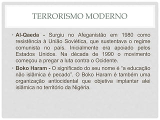 TERRORISMO MODERNO
• Al-Qaeda - Surgiu no Afeganistão em 1980 como
resistência à União Soviética, que sustentava o regime
comunista no país. Inicialmente era apoiado pelos
Estados Unidos. Na década de 1990 o movimento
começou a pregar a luta contra o Ocidente.
• Boko Haram - O significado do seu nome é “a educação
não islâmica é pecado”. O Boko Haram é também uma
organização antiocidental que objetiva implantar alei
islâmica no território da Nigéria.
 