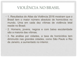 VIOLÊNCIA NO BRASIL
• 1. Resultados do Atlas da Violência 2016 mostram que o
Brasil tem o maior número absoluto de homicídios no
mundo. Uma em cada dez vítimas de violência letal
reside no Brasil.
• 2. Homens, jovens, negros e com baixa escolaridade
são a maioria das vítimas.
• 3. Na análise por cidades, a taxa de homicídios tem
diminuído nas grandes cidades, como São Paulo e Rio
de Janeiro, e aumentado no interior.
 