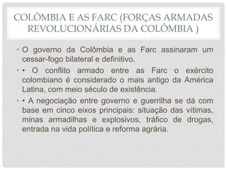COLÔMBIA E AS FARC (FORÇAS ARMADAS
REVOLUCIONÁRIAS DA COLÔMBIA )
• O governo da Colômbia e as Farc assinaram um
cessar-fogo bilateral e definitivo.
• • O conflito armado entre as Farc o exército
colombiano é considerado o mais antigo da América
Latina, com meio século de existência.
• • A negociação entre governo e guerrilha se dá com
base em cinco eixos principais: situação das vítimas,
minas armadilhas e explosivos, tráfico de drogas,
entrada na vida política e reforma agrária.
 