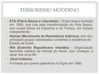TERRORISMO MODERNO
• ETA (Pátria Basca e Liberdade) - Grupo basco fundado
em 1959, que luta pela transformação do País Basco,
que ocupa áreas da Espanha e da França, em Estado
independente.
• Hamas (Movimento da Resistência Islâmica) -Um dos
principais grupos extremistas contrários à existência do
Estado de Israel.
• IRA (Exército Republicano Irlandês) - Organização
terrorista católica da Irlanda do Norte, que começou a
atuar nos anos 60.
• Jihad Islâmico
• Formada por jovens palestinos no Egito em 1980
 