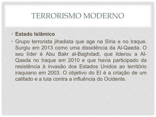 TERRORISMO MODERNO
• Estado Islâmico
• Grupo terrorista jihadista que age na Sìria e no Iraque.
Surgiu em 2013 como uma dissidência da Al-Qaeda. O
seu líder é Abu Bakr al-Baghdadi, que liderou a Al-
Qaeda no Iraque em 2010 e que havia participado da
resistência à invasão dos Estados Unidos ao território
iraquiano em 2003. O objetivo do EI é a criação de um
califado e a luta contra a influência do Ocidente.
 