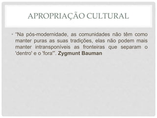 APROPRIAÇÃO CULTURAL
• “Na pós-modernidade, as comunidades não têm como
manter puras as suas tradições, elas não podem mais
manter intransponíveis as fronteiras que separam o
'dentro' e o 'fora'”. Zygmunt Bauman
 