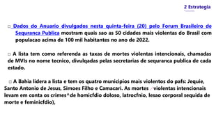 2 Estrategia
* Concursos
□ Dados do Anuario divulgados nesta quinta-feira (20) pelo Forum Brasileiro de
Sequranca Publica mostram quais sao as 50 cidades mais violentas do Brasil com
populacao acima de 100 mil habitantes no ano de 2022.
□ A lista tem como referenda as taxas de mortes violentas intencionais, chamadas
de MVIs no nome tecnico, divulqadas pelas secretarias de sequranca publica de cada
estado.
□ A Bahia lidera a lista e tem os quatro municipios mais violentos do pafs: Jequie,
Santo Antonio de Jesus, Simoes Filho e Camacari. As mortes / violentas intencionais
levam em conta os crimes^de homicfdio doloso, latrocfnio, lesao corporal sequida de
morte e feminicfdio),
 