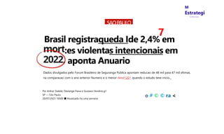 M
Estrategi
Concursos
SAOPAULO
7
Brasil registraqueda Ide 2,4% em
:es violentas intencionais em
aponta Anuario
Dados divulgados pelo Forum Brasileiro de Seguranga Publica apontam reducao de 48 mil para 47 mil vltimas,
na comparacao com o ano anterior Numero e o menor desd^20^ quando o estudo teve inicio._
Por Arthur Stabile. Deslange Paiva e Gustavo Hon6rio.g1
SP — S3o Paulo
20/07/2023 10h00 ■ Atuaiizado ha uma sernana
o # © © ra <
 
