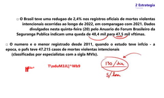 2 Estrategia
* Concursos
□ O Brasil teve uma redugao de 2,4% nos registros oficiais de mortes violentas
intencionais ocorridas ao longo de 2022, em comparagao com 2021. Dados
divulgados nesta quinta-feira (20) pelo Anuario do Forum Brasileiro da
Seguranga Publica indicam uma queda de 48,4 mil para 47,5 mil vftimas.
□ O numero e o menor registrado desde 2011, quando o estudo teve infcio - a
epoca, o pafs teve 47.215 casos de mortes violentas intencionais
(classificadas por especialistas com a sigla MVIs).
IfCGu®
ToduM3JL|^Wb9
 