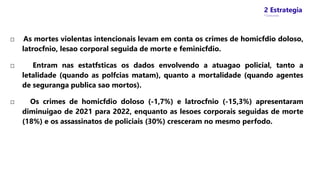 2 Estrategia
* Concursos
□ As mortes violentas intencionais levam em conta os crimes de homicfdio doloso,
latrocfnio, lesao corporal seguida de morte e feminicfdio.
□ Entram nas estatfsticas os dados envolvendo a atuagao policial, tanto a
letalidade (quando as polfcias matam), quanto a mortalidade (quando agentes
de seguranga publica sao mortos).
□ Os crimes de homicfdio doloso (-1,7%) e latrocfnio (-15,3%) apresentaram
diminuigao de 2021 para 2022, enquanto as lesoes corporais seguidas de morte
(18%) e os assassinatos de policiais (30%) cresceram no mesmo perfodo.
 