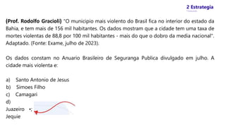 2 Estrategia
* Concursos
(Prof. Rodolfo Gracioli) "O municipio mais violento do Brasil fica no interior do estado da
Bahia, e tem mais de 156 mil habitantes. Os dados mostram que a cidade tem uma taxa de
mortes violentas de 88,8 por 100 mil habitantes - mais do que o dobro da media nacional".
Adaptado. (Fonte: Exame, julho de 2023).
Os dados constam no Anuario Brasileiro de Seguranga Publica divulgado em julho. A
cidade mais violenta e:
a) Santo Antonio de Jesus
b) Simoes Filho
c) Camagari
d)
Juazeiro •;
Jequie
 