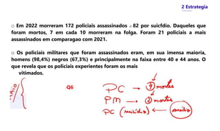 2 Estrategia
* Concursos
□ Em 2022 morreram 172 policiais assassinados e 82 por suicfdio. Daqueles que
foram mortos, 7 em cada 10 morreram na folga. Foram 21 policiais a mais
assassinados em comparagao com 2021.
□ Os policiais militares que foram assassinados eram, em sua imensa maioria,
homens (98,4%) negros (67,3%) e principalmente na faixa entre 40 e 44 anos. O
que revela que os policiais experientes foram os mais
vitimados.
/Q6
 