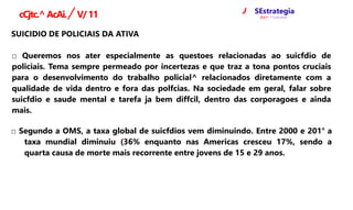 J SEstrategia
ffQCfr* ^ Concursos
cCjtc.^AcAi./ V/11
SUICIDIO DE POLICIAIS DA ATIVA
□ Queremos nos ater especialmente as questoes relacionadas ao suicfdio de
policiais. Tema sempre permeado por incertezas e que traz a tona pontos cruciais
para o desenvolvimento do trabalho policial^ relacionados diretamente com a
qualidade de vida dentro e fora das polfcias. Na sociedade em geral, falar sobre
suicfdio e saude mental e tarefa ja bem diffcil, dentro das corporagoes e ainda
mais.
□ Segundo a OMS, a taxa global de suicfdios vem diminuindo. Entre 2000 e 201° a
taxa mundial diminuiu (36% enquanto nas Americas cresceu 17%, sendo a
quarta causa de morte mais recorrente entre jovens de 15 e 29 anos.
 
