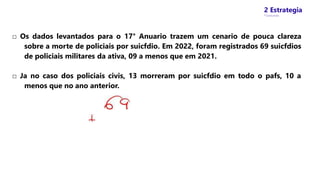 2 Estrategia
* Concursos
□ Os dados levantados para o 17° Anuario trazem um cenario de pouca clareza
sobre a morte de policiais por suicfdio. Em 2022, foram registrados 69 suicfdios
de policiais militares da ativa, 09 a menos que em 2021.
□ Ja no caso dos policiais civis, 13 morreram por suicfdio em todo o pafs, 10 a
menos que no ano anterior.
 