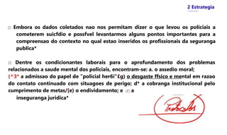 2 Estrategia
* Concursos
□ Embora os dados coletados nao nos permitam dizer o que levou os policiais a
cometerem suicfdio e possfvel levantarmos alguns pontos importantes para a
compreensao do contexto no qual estao inseridos os profissionais da seguranga
publica*
□ Dentre os condicionantes laborais para o aprofundamento dos problemas
relacionados a saude mental dos policiais, encontram-se: a. o assedio moral;
(^3* a admissao do papel de "policial her6i"£g) o desgaste ffsico e mental em razao
do contato continuado com situagoes de perigo; d* a cobranga institucional pelo
cumprimento de metas/[e) o endividamento; e (fj a
inseguranga juridica*
 