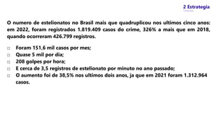 2 Estrategia
* Concursos
O numero de estelionatos no Brasil mais que quadruplicou nos ultimos cinco anos:
em 2022, foram registrados 1.819.409 casos do crime, 326% a mais que em 2018,
quando ocorreram 426.799 registros.
□ Foram 151,6 mil casos por mes;
□ Quase 5 mil por dia;
□ 208 golpes por hora;
□ E cerca de 3,5 registros de estelionato por minuto no ano passado;
□ O aumento foi de 38,5% nos ultimos dois anos, ja que em 2021 foram 1.312.964
casos.
 