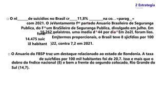2 Estrategia
* Concursos
□ O nl_______de suicidios no Brasil cr_____11,8% _________na co. . «parag__»
com 2021. O JeVantamento faz partedo Anuario Brasileiro de Seguranga
Publica, do F^um BraSileiro de Seguranga Publica, divulgado em julho. Em
16.262 oelaistros. uma media d^44 por dia^Em 2o2l, foram lios.
Emjtermos proporcionais, o Brasil teve 8 sjicfdios por 100
forai
14.475 suic
iil habitant )22, contra 7,2 em 2021.
□ O Anuario do FBSP traz um destaque relacionado ao estado de Rondonia. A taxa
de suicfdios por 100 mil habitantes foi de 20,7. Isso e mais que o
dobro do fndice nacional (8) e bem a frente do segundo colocado, Rio Grande do
Sul (14,7).
 