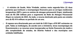 2 Estrategia
* Concursos
□ A ministra da Saude, Nisia Trindade, assinou nesta segunda-feira (3) duas
portarias que instituem a recomposigao financeira para os servigos residenciais
terapeuticos (SRT) e para os centros de atengao psicossocial (Caps), totalizando
mais de R$ 200 milhoes para o orgamento da Rede de Atengao Psicossocial
(Raps) no restante de 2023. Ao todo, o recurso destinado pela pasta aos estados
sera de R$ 414 milhoes no perfodo de um ano.
□ O repasse sera direcionado para um total de 2.855 Caps e 870 SRT existentes no
pafs. Todas as instituigoes, de acordo com o ministerio, terao recomposigao do
financiamento e os recursos serao incorporados ao limite financeiro de media e
alta complexidade de estados, do Distrito Federal e dos municipios com
unidades habilitadas.
 