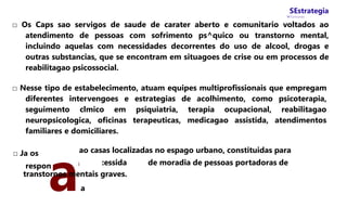 SEstrategia
W Concursos
□ Os Caps sao servigos de saude de carater aberto e comunitario voltados ao
atendimento de pessoas com sofrimento ps^quico ou transtorno mental,
incluindo aquelas com necessidades decorrentes do uso de alcool, drogas e
outras substancias, que se encontram em situagoes de crise ou em processos de
reabilitagao psicossocial.
□ Nesse tipo de estabelecimento, atuam equipes multiprofissionais que empregam
diferentes intervengoes e estrategias de acolhimento, como psicoterapia,
seguimento clmico em psiquiatria, terapia ocupacional, reabilitagao
neuropsicologica, oficinas terapeuticas, medicagao assistida, atendimentos
familiares e domiciliares.
□ Ja os
respon
aa
i
ao casas localizadas no espago urbano, constituidas para
:essida de moradia de pessoas portadoras de
transtornos mentais graves.
 