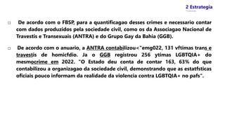 2 Estrategia
* Concursos
□ De acordo com o FBSP, para a quantificagao desses crimes e necessario contar
com dados produzidos pela sociedade civil, como os da Associagao Nacional de
Travestis e Transexuais (ANTRA) e do Grupo Gay da Bahia (GGB).
□ De acordo com o anuario, a ANTRA contabilizou<"emg022, 131 vftimas trans e
travestis de homicfdio. Ja o GGB registrou 256 ytimas LGBTQIA+ do
mesmocrime em 2022. "O Estado deu conta de contar 163, 63% do que
contabilizou a organizagao da sociedade civil, demonstrando que as estatfsticas
oficiais pouco informam da realidade da violencia contra LGBTQIA+ no pafs".
 