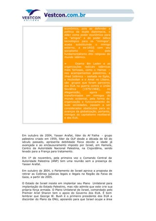 econômico, pois ao defender a
política da dupla diplomacia, o
dólar como poder econômico para
os “amigos” e do poder bélico
tecnológico para os “inimigos”,
acaba substituindo o inimigo
externo, a ex-URSS com seu
socialismo real, pelo
fundamentalismo dito religioso do
mundo islâmico.
» Osama Bin Laden e as
organizações radicais islâmicas
mais famosas, como o Hamas –
nos acampamentos palestinos, a
Jihad Islâmica – sediada no Egito,
o Hezbollah e o Amal no Líbano,
são grupos que foram parceiros
dos EUA na guerra contra a União
Soviética (1979/1988), no
Afeganistão, agora são
transformados em inimigos do
mundo ocidental, pela forma de
organização e funcionamento de
suas sociedades, passam a ser
considerados obstáculos para os
avanços da globalização, portanto,
inimigos do capitalismo neoliberal
e dos EUA.
Em outubro de 2004, Yasser Arafat, líder do Al´Fatha - grupo
palestino criado em 1959, líder da OLP desde a década de 60 do
século passado, apresenta debilidade física devido a idade já
avançada e ao enclausuramento imposto por Israel, em Hamala,
Centro da Autoridade Nacional Palestina, na Cisjordânia, sendo
levado para a França para tratamento.
Em 1º de novembro, pela primeira vez o Comando Central da
Autoridade Palestina (ANP) tem uma reunião sem a presença de
Yasser Arafat.
Em outubro de 2004, o Parlamento de Israel aprova a proposta de
retirar as Colônias judaicas legais e ilegais na Região da Faixa de
Gaza, a partir de 2005.
O Estado de Israel insiste em implantar seu Plano Unilateral para
implantação do Estado Palestino, mas não admite que este crie sua
própria força armada. O Plano Unilateral de Israel, comandado pelo
Premier Ariel Sharon tem o apoio do Governo dos EUA. É bom
lembrar que George W. Bush é o primeiro presidente dos EUA a
discordar do Plano da ONU, apoiando para que Israel ocupe a área
 