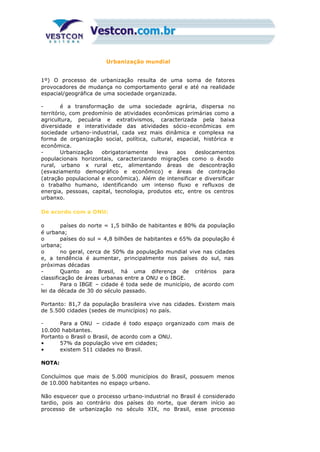 Urbanização mundial
1º) O processo de urbanização resulta de uma soma de fatores
provocadores de mudança no comportamento geral e até na realidade
espacial/geográfica de uma sociedade organizada.
- é a transformação de uma sociedade agrária, dispersa no
território, com predomínio de atividades econômicas primárias como a
agricultura, pecuária e extrativismos, caracterizada pela baixa
diversidade e interatividade das atividades sócio-econômicas em
sociedade urbano-industrial, cada vez mais dinâmica e complexa na
forma de organização social, política, cultural, espacial, histórica e
econômica.
- Urbanização obrigatoriamente leva aos deslocamentos
populacionais horizontais, caracterizando migrações como o êxodo
rural, urbano x rural etc, alimentando áreas de descontração
(esvaziamento demográfico e econômico) e áreas de contração
(atração populacional e econômica). Além de intensificar e diversificar
o trabalho humano, identificando um intenso fluxo e refluxos de
energia, pessoas, capital, tecnologia, produtos etc, entre os centros
urbanxo.
De acordo com a ONU:
o países do norte = 1,5 bilhão de habitantes e 80% da população
é urbana;
o países do sul = 4,8 bilhões de habitantes e 65% da população é
urbana;
o no geral, cerca de 50% da população mundial vive nas cidades
e, a tendência é aumentar, principalmente nos países do sul, nas
próximas décadas
- Quanto ao Brasil, há uma diferença de critérios para
classificação de áreas urbanas entre a ONU e o IBGE.
- Para o IBGE – cidade é toda sede de município, de acordo com
lei da década de 30 do século passado.
Portanto: 81,7 da população brasileira vive nas cidades. Existem mais
de 5.500 cidades (sedes de municípios) no país.
- Para a ONU – cidade é todo espaço organizado com mais de
10.000 habitantes.
Portanto o Brasil o Brasil, de acordo com a ONU.
• 57% da população vive em cidades;
• existem 511 cidades no Brasil.
NOTA:
Concluímos que mais de 5.000 municípios do Brasil, possuem menos
de 10.000 habitantes no espaço urbano.
Não esquecer que o processo urbano-industrial no Brasil é considerado
tardio, pois ao contrário dos países do norte, que deram início ao
processo de urbanização no século XIX, no Brasil, esse processo
 
