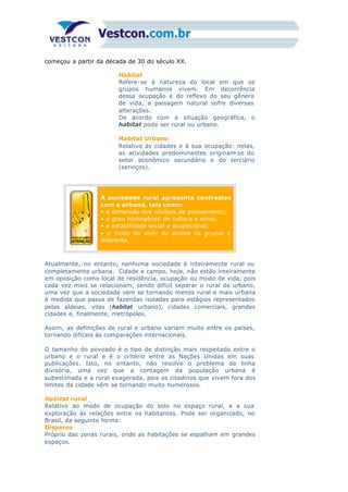 começou a partir da década de 30 do século XX.
Habitat
Refere-se à natureza do local em que os
grupos humanos vivem. Em decorrência
dessa ocupação e do reflexo do seu gênero
de vida, a paisagem natural sofre diversas
alterações.
De acordo com a situação geográfica, o
habitat pode ser rural ou urbano.
Habitat Urbano
Relativo às cidades e à sua ocupação: nelas,
as atividades predominantes originam-se do
setor econômico secundário e do terciário
(serviços).
A sociedade rural apresenta contrastes
com a urbana, tais como:
• a dimensão dos núcleos de povoamento;
• o grau homogêneo de cultura e etnia;
• a estabilidade social e ocupacional;
• o modo de viver de ambos os grupos é
diferente.
Atualmente, no entanto, nenhuma sociedade é inteiramente rural ou
completamente urbana. Cidade e campo, hoje, não estão inteiramente
em oposição como local de residência, ocupação ou modo de vida, pois
cada vez mais se relacionam, sendo difícil separar o rural do urbano,
uma vez que a sociedade vem se tornando menos rural e mais urbana
à medida que passa de fazendas isoladas para estágios representados
pelas aldeias, vilas (habitat urbano), cidades comerciais, grandes
cidades e, finalmente, metrópoles.
Assim, as definições de rural e urbano variam muito entre os países,
tornando difíceis às comparações internacionais.
O tamanho do povoado é o tipo de distinção mais respeitado entre o
urbano e o rural e é o critério entre as Nações Unidas em suas
publicações. Isto, no entanto, não resolve o problema da linha
divisória, uma vez que a contagem da população urbana é
subestimada e a rural exagerada, pois os citadinos que vivem fora dos
limites da cidade vêm se tornando muito numerosos.
Habitat rural
Relativo ao modo de ocupação do solo no espaço rural, e a sua
exploração às relações entre os habitantes. Pode ser organizado, no
Brasil, da seguinte forma:
Disperso
Próprio das zonas rurais, onde as habitações se espalham em grandes
espaços.
 