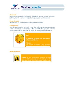 Ordenado
Quando um elemento orienta a dispersão, como um rio, ferrovia,
rodovia, litoral. É o mais freqüente na paisagem rural brasileira.
Desordenado
Quando não há um elemento que orienta a dispersão.
Aglomerado
Quando as moradias no meio rural são próximas umas das outras,
ocorrendo relação de vizinhança entre as habitações que, por sua vez,
estão relativamente próximas às áreas de cultivo ou de pastagens.
NOTA
O habitat aglomerado apresenta
três modalidades:
Núcleo
Em áreas ocupadas por grandes
fazendas, nas quais os trabalhadores
Habitat Urbano
Cidade é um “organismo material fechado
que se define no espaço pelo alto grau de
relações entre seus habitantes, pelas suas
 