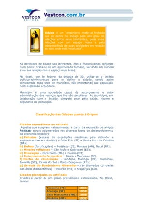 Cidade é um “organismo material fechado
que se define no espaço pelo alto grau de
relações entre seus habitantes, pelas suas
relações com um espaço maior e pela
independência de suas atividades em relação
ao solo onde está localizada”.
As definições de cidade são diferentes, mas a maioria delas concorda
num ponto: trata-se de um aglomerado humano, variando em número
e na sua relação com o espaço (sua área).
No Brasil, por lei federal da década de 30, utiliza-se o critério
político-administrativo para se definir a cidade, sendo assim
considerada toda sede de município, não importando sua população
nem expressão econômica.
Município é uma sociedade capaz de auto-governo e auto-
administração dos serviços que lhe são peculiares. Ao município, em
colaboração com o Estado, compete zelar pela saúde, higiene e
segurança da população.
Classificação das Cidades quanto à Origem
Cidades espontâneas ou naturais
Aquelas que surgiram naturalmente, a partir da expansão de antigos
habitats rurais aglomerados nas diversas fases do desenvolvimento
da economia brasileira:
a) Feitorias (escalas de expedições marítimas para defender e
explorar as terras coloniais) – Cabo Frio (RJ) e Santa Cruz de Cabrália
(BA);
b) Defesa (fortificações) – Fortaleza (CE), Manaus (AM), Natal (RN);
c) Missões religiosas – São Paulo e Guarapari (ES);
d) Mineração – Ouro Preto (MG) e Cuiabá (MT);
e) Entroncamento ferroviário – Bauru e Mairinque (SP);
f) Núcleo de colonização – Londrina, Maringá (PR), Blumenau,
Joinville (SC), Caxias do Sul e Bento Gonçalves (RS);
g) Arraiais do Bandeirismo Minerador – (as chamadas corrutelas
das áreas diamantíferas) – Poxoréo (MT) e Aragarças (GO).
Cidades planejadas ou artificiais
Criadas a partir de um plano previamente estabelecido. No Brasil,
temos:
Teresina (PI) 1851
Aracaju (SE) 1858
Belo Horizonte (MG) 1898
Goiânia (GO) 1937
 