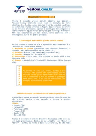 Brasília (DF) 1960
Quanto à evolução urbana, convém observar que possuímos
“cidades-mortas, felizmente sendo raros os exemplos de morte
absoluta, de extinção, porque estamos livres de erupções vulcânicas
ou terremotos e nunca sofremos os flagelos das guerras de extermínio
ou de invasões arrasadoras; apenas a construção de barragens e o
represamento de águas fluviais para produção de energia hidrelétrica
têm sido responsáveis por tais mortes, como aconteceu com a
mineração do ouro e das pedras preciosas.
Classificação das cidades quanto ao sítio urbano
O sítio urbano é a área em que o aglomerado está assentado. É o
“assoalho” da cidade. Assim, temos:
a) Acrópole ou Colina (geralmente com objetivos defensivos) –
Salvador (BA), São Paulo (SP) e Rio de Janeiro (RJ);
b) Planície – Manaus (AM), Belém (PA) e Santarém (PA);
c) Planalto – Brasília (DF) e Cuiabá (MT);
d) Montanhas – Ouro Preto (MG), Campos do Jordão (SP) e Belo
Horizonte (MG);
e) Insular – São Luís (MA), Vitória (ES), Florianópolis (SC) e Guarujá
(SP).
O
B
S
E
R
V
A
Ç
Ã
O
As cidades de São Luís, Vitória, Santos e São
Francisco não podem ser consideradas cidades
insulares típicas, já que apresentam íntimo contato
com o continente e mal se percebe a passagem
deste para a ilha. Já no caso de Florianópolis, por
exemplo, a insularidade é marcante.
Classificação das cidades quanto à posição geográfica
A situação da cidade em relação aos elementos do meio físico que lhe
são próximos explica a sua evolução e permite a seguinte
classificação:
Fluvial:
• Juazeiro (BA)
• Manaus (AM)
• Porto Alegre (RS)
• Pirapora (MG)
• Cuiabá (MT)
• Corumbá (MS)
Grande é o número de cidades brasileiras localizadas junto a rios ou
em suas proximidades. Destaca-se da Amazônia (nos “tesos” ou
“baixos” – platôs), do médio e baixo São Francisco, do alto-médio
 