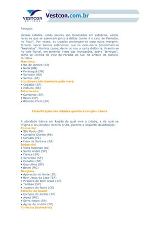 Paraguai.
Dessas cidades, umas poucas são localizadas em estuários, sendo
raras as que se assentam junto a deltas (como é o caso de Parnaíba,
no Piauí). Por vezes, as cidades prolongam-se para outra margem,
fazendo nascer bairros autônomos, que no meio-norte denominam-se
“trezidelas”. Noutros casos, deixa os rios a certa distância, fixando-se
no vale fluvial, em terrenos livres das inundações, sobre “terraços”,
como se verifica no Vale do Paraíba do Sul, no âmbito da planície
terciária.
Marítima:
• Rio de Janeiro (RJ)
• Natal (RN)
• Paranaguá (PR)
• Salvador (BA)
• Santos (SP)
Litorânea (não banhada pelo mar):
• Cubatão (SP)
• Itabuna (BA)
Interiorana:
• Campinas (SP)
• Bauru (SP)
• Ribeirão Preto (SP)
Classificação das cidades quanto à função urbana
A atividade básica em função da qual vive a cidade, e da qual se
origina o seu produto interno bruto, permite a seguinte classificação:
Comercial
• São Paulo (SP)
• Campina Grande (PB)
• Caruaru (PE)
• Feira de Santana (BA)
Industrial
• Volta Redonda (RJ)
• Santo André (SP)
• Franca (SP)
• Sorocaba (SP)
• Cubatão (SP)
• Guarulhos (SP)
• Betim (MG)
Religiosa
• Aparecida do Norte (SP)
• Bom Jesus da Lapa (BA)
• Pirapora do Bom Jesus (SP)
• Tambaú (SP)
• Juazeiro do Norte (CE)
Estação de Saúde
• Campos do Jordão (SP)
• Araxá (MG)
• Serra Negra (SP)
• Águas de Lindóia (SP)
Turística (balneária)
 